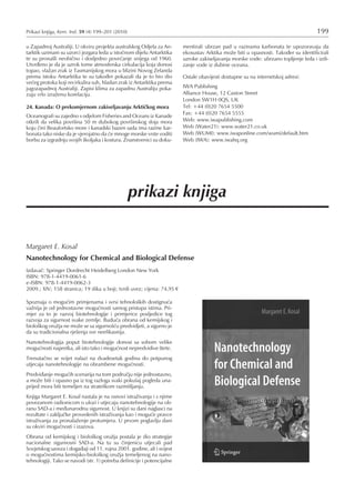 prikazi knjiga
Margaret E. Kosal
Nanotechnology for Chemical and Biological Defense
Izdavaè: Springer Dordrecht Heidelberg London New York
ISBN: 978-1-4419-0061-6
e-ISBN: 978-1-4419-0062-3
2009.; XIV; 158 stranica; 19 slika u boji; tvrdi uvez; cijena: 74,95
Spoznaja o moguæim primjenama i svrsi tehnoloških dostignuæa
vaÞnija je od jednostavne moguænosti samog pristupa istima. Pri-
mjer za to je razvoj biotehnologije i primjerice posljedice tog
razvoja za sigurnost svake zemlje. Buduæa obrana od kemijskog i
biološkog oruÞja ne moÞe se sa sigurnošæu predvidjeti, a sigurno je
da su tradicionalna rješenja sve neefikasnija.
Nanotehnologija poput biotehnologije donosi sa sobom velike
moguænosti napretka, ali isto tako i moguænost nepredvidive štete.
Trenutaèno se svijet nalazi na dvadesetak godina do potpunog
utjecaja nanotehnologije na obrambene moguænosti.
Predviðanje moguæih scenarija na tom podruèju nije jednostavno,
a moÞe biti i opasno pa iz tog razloga svaki pokušaj pogleda una-
prijed mora biti temeljen na strateškom razmišljanju.
Knjiga Margaret E. Kosal nastala je na osnovi istraÞivanja i s njime
povezanom radionicom o ulozi i utjecaju nanotehnologije na ob-
ranu SAD-a i meðunarodnu sigurnost. U knjizi su dani naglasci na
rezultate i zakljuèke provedenih istraÞivanja kao i moguæe pravce
istraÞivanja za pronalaÞenje protumjera. U prvom poglavlju dani
su okviri moguænosti i izazova.
Obrana od kemijskog i biološkog oruÞja postala je dio strategije
nacionalne sigurnosni SAD-a. Na tu su èinjenicu utjecali pad
Sovjetskog saveza i dogaðaji od 11. rujna 2001. godine, ali i svijest
o moguænostima kemijsko-biološkog oruÞja temeljenog na nano-
tehnologiji. Tako se navodi (str. 1) potreba definicije i potencijalne
Prikazi knjiga, Kem. Ind. 59 (4) 199–201 (2010) 199
u Zapadnoj Australiji. U okviru projekta australskog Odjela za An-
tarktik uzimani su uzorci jezgara leda u istoènom dijelu Antarktika
te su pronašli neobièno i dosljedno poveæanje snijega od 1960.
Utvrðeno je da je uzrok tome atmosferska cirkulacija koja donosi
topao, vlaÞan zrak iz Tasmanijskog mora u blizini Novog Zelanda
prema istoku Antarktika te su takoðer pokazali da je to bio dio
veæeg protoka koji recirkulira suh, hladan zrak iz Antarktika prema
jugozapadnoj Australiji. Zapisi klima za zapadnu Australiju poka-
zuju vrlo izraÞenu korelaciju.
24. Kanada: O prekomjernom zakiseljavanju Arktièkog mora
Oceanografi su zajedno s odjelom Fisheries and Oceans iz Kanade
otkrili da velika površina 50 m dubokog površinskog sloja mora
koju èini Beaufortsko more i kanadski bazen sada ima razine kar-
bonata tako niske da je vjerojatno da æe mnoge morske vrste voditi
borbu za izgradnju svojih školjaka i kostura. Znanstvenici su doku-
mentirali ubrzan pad u razinama karbonata te upozoravaju da
ekosustav Arktika moÞe biti u opasnosti. Takoðer su identificirali
uzroke zakiseljavanja morske vode: ubrzano topljenje leda i izdi-
zanje vode iz dubine oceana.
Ostale obavijesti dostupne su na internetskoj adresi:
IWA Publishing
Alliance House, 12 Caxton Street
London SW1H 0QS, UK
Tel: +44 (0)20 7654 5500
Fax: +44 (0)20 7654 5555
Web: www.iwapublishing.com
Web (Water21): www.water21.co.uk
Web (WUMI): www.iwaponline.com/wumi/default.htm
Web (IWA): www.iwahq.org
 