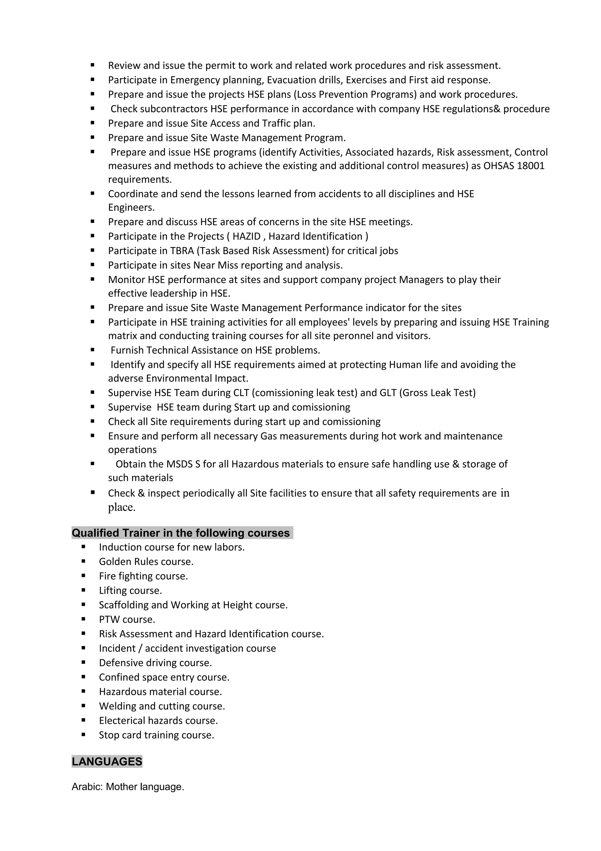  Review and issue the permit to work and related work procedures and risk assessment.
 Participate in Emergency planning, Evacuation drills, Exercises and First aid response.
 Prepare and issue the projects HSE plans (Loss Prevention Programs) and work procedures.
 Check subcontractors HSE performance in accordance with company HSE regulations& procedure
 Prepare and issue Site Access and Traffic plan.
 Prepare and issue Site Waste Management Program.
 Prepare and issue HSE programs (identify Activities, Associated hazards, Risk assessment, Control
measures and methods to achieve the existing and additional control measures) as OHSAS 18001
requirements.
 Coordinate and send the lessons learned from accidents to all disciplines and HSE
Engineers.
 Prepare and discuss HSE areas of concerns in the site HSE meetings.
 Participate in the Projects ( HAZID , Hazard Identification )
 Participate in TBRA (Task Based Risk Assessment) for critical jobs
 Participate in sites Near Miss reporting and analysis.
 Monitor HSE performance at sites and support company project Managers to play their
effective leadership in HSE.
 Prepare and issue Site Waste Management Performance indicator for the sites
 Participate in HSE training activities for all employees' levels by preparing and issuing HSE Training
matrix and conducting training courses for all site peronnel and visitors.
 Furnish Technical Assistance on HSE problems.
 Identify and specify all HSE requirements aimed at protecting Human life and avoiding the
adverse Environmental Impact.
 Supervise HSE Team during CLT (comissioning leak test) and GLT (Gross Leak Test)
 Supervise HSE team during Start up and comissioning
 Check all Site requirements during start up and comissioning
 Ensure and perform all necessary Gas measurements during hot work and maintenance
operations
 Obtain the MSDS S for all Hazardous materials to ensure safe handling use & storage of
such materials
 Check & inspect periodically all Site facilities to ensure that all safety requirements are in
place.
Qualified Trainer in the following courses
 Induction course for new labors.
 Golden Rules course.
 Fire fighting course.
 Lifting course.
 Scaffolding and Working at Height course.
 PTW course.
 Risk Assessment and Hazard Identification course.
 Incident / accident investigation course
 Defensive driving course.
 Confined space entry course.
 Hazardous material course.
 Welding and cutting course.
 Electerical hazards course.
 Stop card training course.
LANGUAGES
Arabic: Mother language.
 
