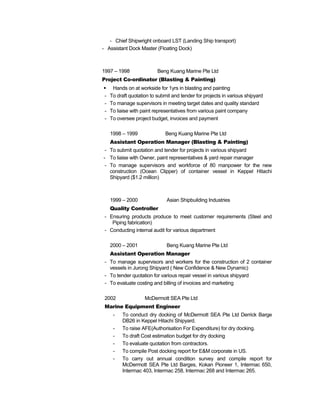 - Chief Shipwright onboard LST (Landing Ship transport)
- Assistant Dock Master (Floating Dock)
1997 – 1998 Beng Kuang Marine Pte Ltd
Project Co-ordinator (Blasting & Painting)
 Hands on at workside for 1yrs in blasting and painting
- To draft quotation to submit and tender for projects in various shipyard
- To manage supervisors in meeting target dates and quality standard
- To liaise with paint representatives from various paint company
- To oversee project budget, invoices and payment
1998 – 1999 Beng Kuang Marine Pte Ltd
Assistant Operation Manager (Blasting & Painting)
- To submit quotation and tender for projects in various shipyard
- To liaise with Owner, paint representatives & yard repair manager
- To manage supervisors and workforce of 80 manpower for the new
construction (Ocean Clipper) of container vessel in Keppel Hitachi
Shipyard ($1.2 million)
1999 – 2000 Asian Shipbuilding Industries
Quality Controller
- Ensuring products produce to meet customer requirements (Steel and
Piping fabrication)
- Conducting internal audit for various department
2000 – 2001 Beng Kuang Marine Pte Ltd
Assistant Operation Manager
- To manage supervisors and workers for the construction of 2 container
vessels in Jurong Shipyard ( New Confidence & New Dynamic)
- To tender quotation for various repair vessel in various shipyard
- To evaluate costing and billing of invoices and marketing
2002 McDermott SEA Pte Ltd
Marine Equipment Engineer
- To conduct dry docking of McDermott SEA Pte Ltd Derrick Barge
DB26 in Keppel Hitachi Shipyard.
- To raise AFE(Authorisation For Expenditure) for dry docking.
- To draft Cost estimation budget for dry docking
- To evaluate quotation from contractors.
- To compile Post docking report for E&M corporate in US.
- To carry out annual condition survey and compile report for
McDermott SEA Pte Ltd Barges, Kokan Pioneer 1, Intermac 650,
Intermac 403, Intermac 258, Intermac 268 and Intermac 265.
 