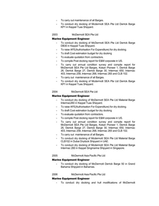 - To carry out maintenance of all Barges.
- To conduct dry docking of Mcdermott SEA Pte Ltd Derrick Barge
KP1 in Keppel Tuas Shipyard.
2003 McDermott SEA Pte Ltd
Marine Equipment Engineer
- To conduct dry docking of McDermott SEA Pte Ltd Derrick Barge
DB30 in Keppel Tuas Shipyard.
- To raise AFE(Authorisation For Expenditure) for dry docking.
- To draft Cost estimation budget for dry docking
- To evaluate quotation from contractors.
- To compile Post docking report for E&M corporate in US.
- To carry out annual condition survey and compile report for
McDermott SEA Pte Ltd Barges, Kokan Pioneer 1, Derrick Barge
26, Derrick Barge 27, Derrick Barge 30, Intermac 650, Intermac
403, Intermac 258, Intermac 268, Intermac 265 and CLB 102.
- To carry out maintenance of all Barges.
- To conduct dry docking of Mcdermott SEA Pte Ltd Derrick Barge
KP1 in Keppel Tuas Shipyard.
2004 McDermott SEA Pte Ltd
Marine Equipment Engineer
- To conduct dry docking of McDermott SEA Pte Ltd Material Barge
Intermac260 in Keppel Tuas Shipyard.
- To raise AFE(Authorisation For Expenditure) for dry docking.
- To draft Cost estimation budget for dry docking
- To evaluate quotation from contractors.
- To compile Post docking report for E&M corporate in US.
- To carry out annual condition survey and compile report for
McDermott SEA Pte Ltd Barges, Kokan Pioneer 1, Derrick Barge
26, Derrick Barge 27, Derrick Barge 30, Intermac 650, Intermac
403, Intermac 258, Intermac 268, Intermac 265 and CLB 102.
- To carry out maintenance of all Barges.
- To conduct dry docking of Mcdermott SEA Pte Ltd Material Barge
CLB102 in Dubai Drydock Shipyard in UAE.
- To conduct dry docking of Mcdermott SEA Pte Ltd Material Barge
Intermac 260 in Keppel Singmarine Shipyard in Singapore.
2005 McDermott Asia Pacific Pte Ltd
Marine Equipment Engineer
- To conduct dry docking of McDermott Derrick Barge 50 in Grand
Bahama Shipyard in Bahamas.
2006 McDermott Asia Pacific Pte Ltd
Marine Equipment Engineer
- To conduct dry docking and hull modifications of McDermott
 