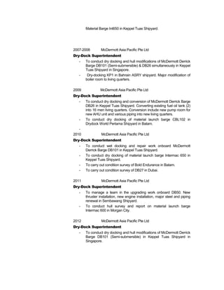 Material Barge Int650 in Keppel Tuas Shipyard.
2007-2008 McDermott Asia Pacific Pte Ltd
Dry-Dock Superintendent
- To conduct dry docking and hull modifications of McDermott Derrick
Barge DB101 (Semi-submersible) & DB26 simultaneously in Keppel
Tuas Shipyard in Singapore.
- Dry-docking KP1 in Bahrain ASRY shipyard. Major modification of
boiler room to living quarters.
2009 McDermott Asia Pacific Pte Ltd
Dry-Dock Superintendent
- To conduct dry docking and conversion of McDermott Derrick Barge
DB26 in Keppel Tuas Shipyard. Converting existing fuel oil tank (2)
into 16 men living quarters. Conversion include new pump room for
new AHU unit and various piping into new living quarters.
- To conduct dry docking of material launch barge CBL102 in
Drydock World Pertama Shipyard in Batam.
-
2010 McDermott Asia Pacific Pte Ltd
Dry-Dock Superintendent
- To conduct wet docking and repair work onboard McDermott
Derrick Barge DB101 in Keppel Tuas Shipyard.
- To conduct dry docking of material launch barge Intermac 650 in
Keppel Tuas Shipyard.
- To carry out condition survey of Bold Endurance in Batam.
- To carry out condition survey of DB27 in Dubai.
2011 McDermott Asia Pacific Pte Ltd
Dry-Dock Superintendent
- To manage a team in the upgrading work onboard DB50. New
thruster installation, new engine installation, major steel and piping
renewal in Sembawang Shipyard.
- To conduct hull survey and report on material launch barge
Intermac 600 in Morgan City.
2012 McDermott Asia Pacific Pte Ltd
Dry-Dock Superintendent
- To conduct dry docking and hull modifications of McDermott Derrick
Barge DB101 (Semi-submersible) in Keppel Tuas Shipyard in
Singapore.
 