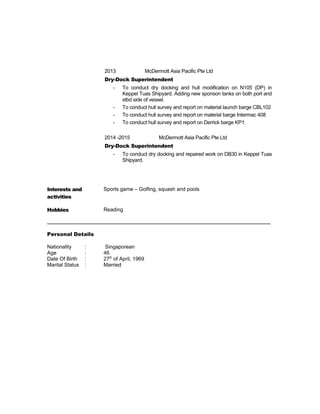 2013 McDermott Asia Pacific Pte Ltd
Dry-Dock Superintendent
- To conduct dry docking and hull modification on N105 (DP) in
Keppel Tuas Shipyard. Adding new sponson tanks on both port and
stbd side of vessel.
- To conduct hull survey and report on material launch barge CBL102
- To conduct hull survey and report on material barge Intermac 408
- To conduct hull survey and report on Derrick barge KP1.
2014 -2015 McDermott Asia Pacific Pte Ltd
Dry-Dock Superintendent
- To conduct dry docking and repaired work on DB30 in Keppel Tuas
Shipyard.
Interests and
activities
Sports game – Golfing, squash and pools
Hobbies Reading
_____________________________________________________________________________
Personal Details
Nationality : Singaporean
Age : 46
Date Of Birth : 27th
of April, 1969
Marital Status : Married
 