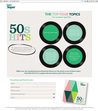 HITS
50s
We really want our members to be
properly informed on these topics so
the professional advice is on us.
The older I get the
more nervous I get
about investing.
Do I still have the
right selection?
When I retire
and convert to a
pension, do I need
to change super
providers?
How can I retire early?
How can I avoid
dipping into my
savings once I retire
– and still live well?
Right now, get complimentary professional advice over the phone on any of these topics.
Call 1300 133 177 or complete the form below and we’ll be in touch.
Name
Email address
Phone number
Preferred contact time
Topic
Yes, please get back to me.
50sHITS
THE TOP FOUR TOPICS
For members aged 50+
 