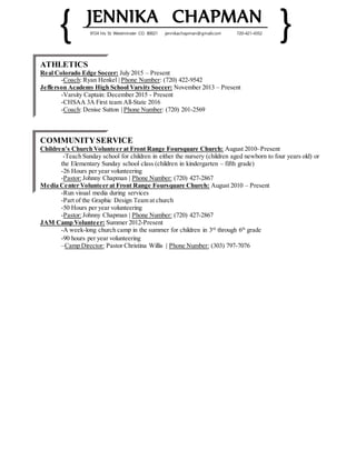 { JENNIKA CHAPMAN
}9724 Iris St. Westminster CO. 80021 jennikachapman@gmail.com 720-421-4352
ATHLETICS
Real Colorado Edge Soccer: July 2015 – Present
-Coach: Ryan Henkel | Phone Number: (720) 422-9542
Jefferson Academy High School Varsity Soccer: November 2013 – Present
-Varsity Captain: December 2015 - Present
-CHSAA 3A First team All-State 2016
-Coach: Denise Sutton | Phone Number: (720) 201-2569
COMMUNITYSERVICE
Children’s Church Volunteer at Front Range Foursquare Church: August 2010–Present
-Teach Sunday school for children in either the nursery (children aged newborn to four years old) or
the Elementary Sunday school class (children in kindergarten – fifth grade)
-26 Hours per year volunteering
-Pastor:Johnny Chapman | Phone Number: (720) 427-2867
Media Center Volunteer at Front Range Foursquare Church: August 2010 – Present
-Run visual media during services
-Part of the Graphic Design Team at church
-50 Hours per year volunteering
-Pastor:Johnny Chapman | Phone Number: (720) 427-2867
JAM Camp Volunteer: Summer 2012-Present
-A week-long church camp in the summer for children in 3rd
through 6th
grade
-90 hours per year volunteering
–Camp Director: Pastor Christina Willis | Phone Number: (303) 797-7076
 