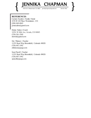 { JENNIKA CHAPMAN
}9724 Iris St. Westminster CO. 80021 jennikachapman@gmail.com 720-421-4352
REFERENCES
Carmen Escalera | Family Friend
3276 W 103 Place Westminster, CO
(208) 869-0843
jcmescalera@gmail.com
Denise Sutton | Coach
10701 W 80th Ave, Arvada, CO 80005
(720) 201-2569
denvsut@gmail.com
Eric Thimsen | Teacher
11251 Reed Way Broomfield, Colorado 80020
(720) 887-1992
ethimsen@jajags.com
Sean Purcell | Teacher
11251 Reed Way Broomfield, Colorado 80020
(720) 887-1992
spurcell@jajags.com
 