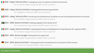 Our latest involvements
2016 - today. Solution Architects / leading performance tuning activities
for a Belgian enterprise B2B retail customer
2015 - today. Technical office / monitoring and troubleshooting the platform as well as leading WCS evolutions and choices
for an Italian large enterprise B2C retail customer
2015 - 2016. Solution Architects / leading migration from version 6 to 7
for an Swedish large enterprise B2C retail customer
2015 - today. Solution Architects / leading planification and development of new features: ATP, payment, REST, ...
for an Italian large enterprise B2C retail customer
2014 - 2015. Service manager / leading technical support 24/7
for an Italian large enterprise B2C retail customer
2014 - 2014. Solution Architects / leading planification and development of new features: SOLR inventory
for an German enterprise B2C retail customer
2016 - today. Technical office / investigating version 8 migration and SOLR improvements
for an Italian large enterprise B2C retail customer
 