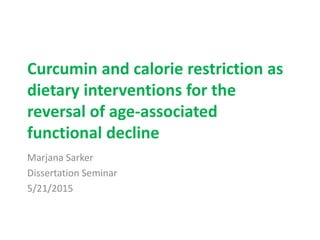 Curcumin and calorie restriction as
dietary interventions for the
reversal of age-associated
functional decline
Marjana Sarker
Dissertation Seminar
5/21/2015
 