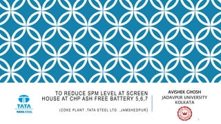 TO REDUCE SPM LEVEL AT SCREEN
HOUSE AT CHP ASH FREE BATTERY 5,6,7
(COKE PLANT ,TATA STEEL LTD. ,JAMSHEDPUR)
AVISHEK GHOSH
JADAVPUR UNIVERSITY
KOLKATA
1
 