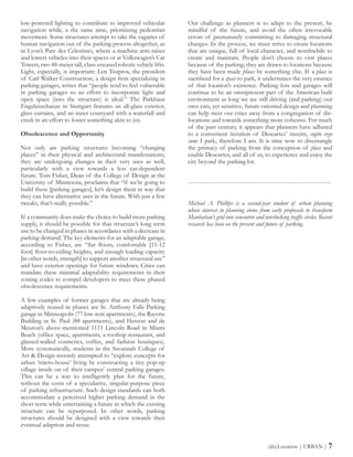low-powered lighting to contribute to improved vehicular
navigation while, a the same time, prioritizing pedestrian
movement. Some structures attempt to take the vagaries of
human navigation out of the parking process altogether, as
in Lyon’s Parc des Celestines, where a machine arm raises
and lowers vehicles into their spaces or at Volkswagen’s Car
Towers, two 48-meter tall, class-encased robotic vehicle lifts.
Light, especially, is important: Len Tsupros, the president
of Carl Walker Construction, a design firm specializing in
parking garages, writes that “people tend to feel vulnerable
in parking garages so an effort to incorporate light and
open space (into the structure) is ideal.” The Parkhaus
Engelenschanze in Stuttgart features an all-glass exterior,
glass curtains, and an inner courtyard with a waterfall and
creek in an effort to foster something akin to joy.
Obsolescence and Opportunity
Not only are parking structures becoming “changing
places” in their physical and architectural manifestations;
they are undergoing changes in their very uses as well,
particularly with a view towards a less car-dependent
future. Tom Fisher, Dean of the College of Design at the
University of Minnesota, proclaims that “if we’re going to
build these [parking garages], let’s design them in way that
they can have alternative uses in the future. With just a few
tweaks, that’s really possible.”
If a community does make the choice to build more parking
supply, it should be possible for that structure’s long term
use to be changed in phases in accordance with a decrease in
parking demand. The key elements for an adaptable garage,
according to Fisher, are “flat floors, comfortable [11-12
foot] floor-to-ceiling heights, and enough loading capacity
[in other words, strength] to support another structural use”
and have exterior openings for future windows. Cities can
mandate these minimal adaptability requirements in their
zoning codes to compel developers to meet these phased
obsolescence requirements.
A few examples of former garages that are already being
adaptively reused in phases are St. Anthony Falls Parking
garage in Minneapolis (77 low-rent apartments), the Rayette
Building in St. Paul (88 apartments), and Herzon and de
Meuron’s above-mentioned 1111 Lincoln Road in Miami
Beach (office space, apartments, a rooftop restaurant, and
glassed-walled cosmetics, coffee, and fashion boutiques).
More systematically, students in the Savannah College of
Art & Design recently attempted to “explore concepts for
urban ‘micro-house’ living by constructing a tiny pop-up
village inside on of their campus’ central parking garages.
This can be a way to intelligently plan for the future,
without the costs of a speculative, singular-purpose piece
of parking infrastructure. Such design standards can both
accommodate a perceived higher parking demand in the
short term while entertaining a future in which the existing
structure can be repurposed. In other words, parking
structures should be designed with a view towards their
eventual adaption and reuse.
Our challenge as planners is to adapt to the present, be
mindful of the future, and avoid the often irrevocable
errors of prematurely committing to damaging structural
changes. In the process, we must strive to create locations
that are unique, full of local character, and worthwhile to
create and maintain. People don’t choose to visit places
because of the parking; they are drawn to locations because
they have been made places by something else. If a place is
sacrificed for a space to park, it undermines the very essence
of that location’s existence. Parking lots and garages will
continue to be an omnipresent part of the American built
environment as long we are still driving (and parking) our
own cars, yet sensitive, future-oriented design and planning
can help steer our cities away from a congregation of dis-
locations and towards something more cohesive. For much
of the past century, it appears that planners have adhered
to a convenient iteration of Descartes’ maxim, cogito ergo
sum: I park, therefore I am. It is time now to disentangle
the primacy of parking from the conception of place and
enable Descartes, and all of us, to experience and enjoy the
city beyond the parking lot.
------------------------------------------------------------------------
Michael A. Phillips is a second-year student of urban planning
whose interest in planning stems from early proposals to transform
Manhattan’s grid into concentric and interlocking traffic circles. Recent
research has been on the present and future of parking.
(dis)Location | URBAN | 7
 