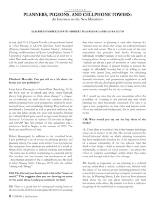 PLANNERS, PIGEONS, AND CELLPHONE TOWERS:
An Interview on the New Materiality
I N T E R V I E W
ELIZABETH MARCELLO WITH ROBERT BEAUREGARD AND LAURA LIETO
8 | URBAN | (dis)Location
that what matters in planning is only what humans do.
Humans never act alone; they always act with technologies
and tools and nature. This is a central tenet of the new
materialism that pervades both books. Focusing on
individuals (whether humans or not) as the sole agents in
bringing about change or stabilizing the world is also wrong.
Humans are always a part of networks of other humans
and non-human things. A planner hoping to increase the
supply of affordable housing has to be willing to join
forces with census data, methodologies for calculating
affordability, vacant lots (and the rodents that live there),
financial statements, and government regulations as well
as elected officials, developers, public housing tenants, and
community boards. The planner is one of many actors who
must become entangled for the city to change.
LL: I would say, also, that the new materialism offers the
possibility of returning to the physical city with which
planning has been historically concerned. The idea is to
open a new perspective on how cities and regions work.
Given my architectural background, this is quite attractive
to me.
EM: What would you say are the key ideas of the
books?
LL: Three ideas were critical. One is that humans and things
always act in concert in the city. The second concerns the
formal/informal divide on which planning normativity
has been traditionally based; it has to be rejected in favor
of a mutual relationship of the two spheres. And, the
third is that things – both as material objects and, more
abstractedly, as matters of social concern – are always the
effect of complex assemblages within which they make
sense and through which they affect change.
RB: Equally as important, we see planning as a political
activity, rather than a strictly technical one, infused with
the values of the various groups (including planners) who
contend for resources and attempt to imprint themselves on
the city. In Planning Matter, I also focus on how planners
think about the city and about themselves and their
interactions with others. My interest is in how a collective
imagining of the world leads to acting together.
In early April 2016, Elizabeth Marcello, a first-year doctoral student
in Urban Planning at GSAPP, interviewed Robert Beauregard
(Professor, Columbia University’s Graduate School of Architecture,
Planning, and Preservation) and Laura Lieto (Professor, Federico II
University of Naples) about their recent books, one of which they co-
edited. Their books consider the objects that planners encounter, along
with the people and places for whom they plan. The interview that
follows is a condensed version of a longer conversation.
...............................................
Elizabeth Marcello: Can you tell us a bit about the
books you just published?
Laura Lieto: Planning for a Material World (Routledge, 2016),
the book that we co-edited, and ‘Does Actor-Network
theory help planners to think about change?,’ a chapter
we co-authored, are both about our common effort to
rethink planning from a new perspective, inspired by actor-
network theory and assemblage thinking. They both can be
considered a theoretical as well as practical endeavor, that
is, one that delves deeply into cases and examples. Planning
for a Material World grew out of an agreement between the
School of Architecture at Federico II University in Naples
and GSAPP. The first project of this agreement was a
conference held in Naples in the summer of 2013. The
book was an offshoot of that.
Robert Beauregard: In addition to the co-edited book,
I just published a set of essays on planning practice and
planning theory. The essays were written from a perspective
that recognizes how planners are embedded in a world of
things from cell phones to railroad viaducts and wetlands.
The intent was to reflect on planning as a material activity
that involves not just humans but non-humans as well.
These themes are part of the co-edited book also. My book
is titled Planning Matter (Chicago, 2015) with the subtitle
“Acting with Things.”
EM: The titles of your books both refer to the “material
world.” This suggests that you are drawing on some
of the same ideas. Could you comment on that?
RB: There is a good deal of conceptual overlap between
the two books. Both books recognize the error of assuming
 