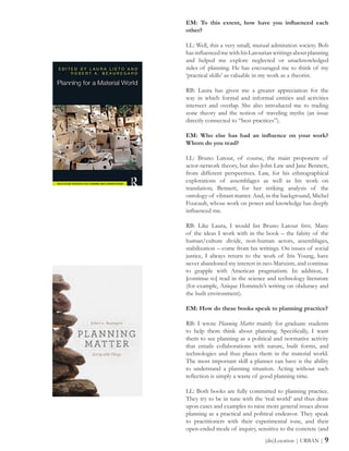 (dis)Location | URBAN | 9
EM: To this extent, how have you influenced each
other?
LL: Well, this a very small, mutual admiration society. Bob
hasinfluencedmewithhisLatourianwritingsaboutplanning
and helped me explore neglected or unacknowledged
sides of planning. He has encouraged me to think of my
‘practical skills’ as valuable in my work as a theorist.
RB: Laura has given me a greater appreciation for the
way in which formal and informal entities and activities
intersect and overlap. She also introduced me to trading
zone theory and the notion of traveling myths (an issue
directly connected to “best practices”).
EM: Who else has had an influence on your work?
Whom do you read?
LL: Bruno Latour, of course, the main proponent of
actor-network theory, but also John Law and Jane Bennett,
from different perspectives. Law, for his ethnographical
explorations of assemblages as well as his work on
translation; Bennett, for her striking analysis of the
ontology of vibrant matter. And, in the background, Michel
Foucault, whose work on power and knowledge has deeply
influenced me.
RB: Like Laura, I would list Bruno Latour first. Many
of the ideas I work with in the book – the falsity of the
human/culture divide, non-human actors, assemblages,
stabilization – come from his writings. On issues of social
justice, I always return to the work of Iris Young, have
never abandoned my interest in neo-Marxism, and continue
to grapple with American pragmatism. In addition, I
[continue to] read in the science and technology literature
(for example, Anique Hommels’s writing on obduracy and
the built environment).
EM: How do these books speak to planning practice?
RB: I wrote Planning Matter mainly for graduate students
to help them think about planning. Specifically, I want
them to see planning as a political and normative activity
that entails collaborations with nature, built forms, and
technologies and thus places them in the material world.
The most important skill a planner can have is the ability
to understand a planning situation. Acting without such
reflection is simply a waste of good planning time.
LL: Both books are fully committed to planning practice.
They try to be in tune with the ‘real world’ and thus draw
upon cases and examples to raise more general issues about
planning as a practical and political endeavor. They speak
to practitioners with their experimental tone, and their
open-ended mode of inquiry, sensitive to the concrete (and
 