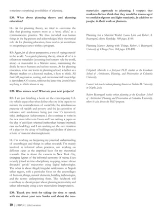 materialist approach to planning. I suspect that
students did not think that they would be encouraged
to consider pigeons and light standards, in addition to
people, in their work as planners.
Planning for a Material World. Laura Lieto and Robert A.
Beauregard, editors. Routledge. 180 pages. $160.
Planning Matter: Acting with Things. Robert A. Beauregard.
University of Chicago Press. 264 pages. $30-$90.
---------------------------------------------------------------------------------------
Elizabeth Marcello is a first-year Ph.D student at the Graduate
School of Architecture, Planning, and Preservation at Columbia
University.
Laura Lieto teaches urban planning theories at Federico II University
in Naples, Italy.
Robert Beauregard teaches urban planning at the Graduate School
of Architecture Planning and Preservation at Columbia University,
where he also directs the Ph.D program.
sometimes surprising) possibilities of planning.
EM: What about planning theory and planning
education?
LL: As for planning theory, we tried to overcome the
idea that planning matters most as a ‘word affair,’ as a
communicative practice. We thus included non-human
things in the big picture and acknowledged their theoretical
role. As for planning education, these works can contribute
to integrating courses within a program.
RB: Again, it’s all about perspective, a way of seeing oneself
in the world. As regards planning theory, almost all of it is
either non-materialist (assuming that humans rule the world,
alone) or materialist in a Marxist sense, maintaining the
divide between humans and techno-nature. As for planning
education, what one learns in planning school, whether as a
Masters student or a doctoral student, is how to think. All
that GIS, regression, zoning, and environmental knowledge
is secondary. Of course, without the latter one doesn’t have
anything to think about or say.
EM: What comes next? What are your next projects?
RB: I am just finishing a book on the contemporary U.S.
city which argues that what defines the city is its capacity to
nurture the contradictions of social life: the simultaneous
presence of wealth and poverty and the juxtaposition of
tolerance and intolerance being just two. It’s tentatively
titled Ambiguous Achievement. I also continue to write in
the new materialist vein: Laura and I are writing a paper on
the idea of an object-oriented (rather than human-oriented)
case methodology and I am working on the next iteration
of a piece on the decay of buildings and decline of cities as
a form of material disentanglement.
LL: I’m working on deepening my practical understanding
of assemblages and things in urban research. I’m mainly
involved in informal urban practices, and working on
different cases as the empirical basis for my theoretical
research. One is about the canners in New York City,
emerging figures of the informal economy of waste; I just
recently joined an inter-disciplinary mapping project about
discarded goods’ trajectories using digital technologies.
The other is about illegal/irregular settlements in Napoli
urban region, with a particular focus on the assemblages
of humans, things, natural elements, building technologies,
and the norms underpinning them. This fieldwork will
contribute to a book project about planning normativity and
urban informality using a new materialistic interpretation.
EM: Thank you both for taking the time to speak
with me about your new books and about the neo-
10 | URBAN | (dis)Location
 