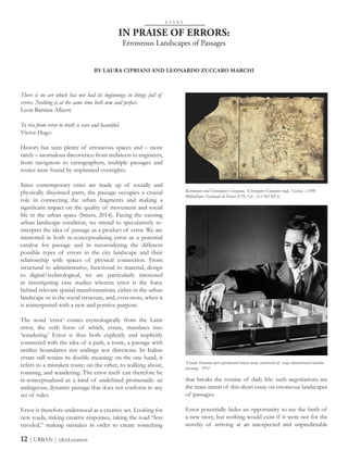 There is no art which has not had its beginnings in things full of
errors. Nothing is at the same time both new and perfect.
Leon Battista Alberti
To rise from error to truth is rare and beautiful.
Victor Hugo
History has seen plenty of erroneous spaces and – more
rarely – anomalous discoveries: from architects to engineers,
from navigators to cartographers, multiple passages and
routes were found by unplanned oversights.
Since contemporary cities are made up of socially and
physically disjointed parts, the passage occupies a crucial
role in connecting the urban fragments and making a
significant impact on the quality of movement and social
life in the urban space (Smets, 2014). Facing the existing
urban landscape condition, we intend to speculatively re-
interpret the idea of passage as a product of error. We are
interested in both re-conceptualizing error as a potential
catalyst for passage and in reconsidering the different
possible types of errors in the city landscape and their
relationship with spaces of physical connection. From
structural to administrative, functional to material, design
to digital/technological, we are particularly interested
in investigating case studies wherein error is the force
behind relevant spatial transformations, either in the urban
landscape or in the social structure, and, even more, when it
is reinterpreted with a new and positive purpose.
The word ‘error’ comes etymologically from the Latin
error, the verb form of which, errare, translates into
‘wandering.’ Error is thus both explicitly and implicitly
connected with the idea of a path, a route, a passage with
neither boundaries nor endings nor directions. In Italian
errare still retains its double meaning: on the one hand, it
refers to a mistaken route; on the other, to walking about,
roaming, and wandering. The error itself can therefore be
re-conceptualized as a kind of undefined promenade: an
ambiguous, dynamic passage that does not conform to any
set of rules.
Error is therefore understood as a creative act. Looking for
new roads, risking creative responses, taking the road “less
traveled,” making mistakes in order to create something
IN PRAISE OF ERRORS:
Erroneous Landscapes of Passages
that breaks the routine of daily life: such negotiations are
the main intent of this short essay on erroneous landscapes
of passages.
Error potentially hides an opportunity to see the birth of
a new story, but nothing would exist if it were not for the
novelty of arriving at an unexpected and unpredictable
E S S A Y
BY LAURA CIPRIANI AND LEONARDO ZUCCARO MARCHI
12 | URBAN | (dis)Location
Bartolomeo and Christopher Colombus, ‘Christopher Colombus map,’ Lisbon, c.1490
Bibliothèque Nationale de France (CPL GE AA 562 RES)
‘Claude Shannon and experimental mouse maze constructed of relays demonstrated machine
learning,’ 1952
 
