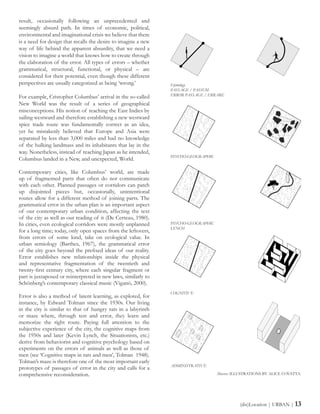 result, occasionally following an unprecedented and
seemingly absurd path. In times of economic, political,
environmental and imaginational crisis we believe that there
is a need for design that recalls the desire to imagine a new
way of life behind the apparent absurdity, that we need a
vision to imagine a world that knows how to create through
the elaboration of the error. All types of errors – whether
grammatical, structural, functional, or physical – are
considered for their potential, even though these different
perspectives are usually categorized as being ‘wrong.’
For example, Cristopher Columbus’ arrival in the so-called
New World was the result of a series of geographical
misconceptions. His notion of reaching the East Indies by
sailing westward and therefore establishing a new westward
spice trade route was fundamentally correct as an idea,
yet he mistakenly believed that Europe and Asia were
separated by less than 3,000 miles and had no knowledge
of the hulking landmass and its inhabitants that lay in the
way. Nonetheless, instead of reaching Japan as he intended,
Columbus landed in a New, and unexpected, World.
Contemporary cities, like Columbus’ world, are made
up of fragmented parts that often do not communicate
with each other. Planned passages or corridors can patch
up disjointed pieces but, occasionally, unintentional
routes allow for a different method of joining parts. The
grammatical error in the urban plan is an important aspect
of our contemporary urban condition, affecting the text
of the city as well as our reading of it (De Certeau, 1980).
In cities, even ecological corridors were mostly unplanned
for a long time; today, only open spaces from the leftovers,
from errors of some kind, take on ecological value. In
urban semiology (Barthes, 1967), the grammatical error
of the city goes beyond the prefixed ideas of our reality.
Error establishes new relationships inside the physical
and representative fragmentation of the twentieth and
twenty-first century city, where each singular fragment or
part is juxtaposed or reinterpreted in new laws, similarly to
Schönberg’s contemporary classical music (Viganò, 2000).
Error is also a method of latent learning, as explored, for
instance, by Edward Tolman since the 1930s. Our living
in the city is similar to that of hungry rats in a labyrinth
or maze where, through test and error, they learn and
memorize the right route. Paying full attention to the
subjective experience of the city, the cognitive maps from
the 1950s and later (Kevin Lynch, the Situationists, etc.)
derive from behaviorist and cognitive psychology based on
experiments on the errors of animals as well as those of
men (see ‘Cognitive maps in rats and men’, Tolman 1948).
Tolman’s maze is therefore one of the most important early
prototypes of passages of error in the city and calls for a
comprehensive reconsideration.
(dis)Location | URBAN | 13
Etymology
PASSAGE / PASSUM
ERROR PASSAGE / ERRARE
PSYCHO-GEOGRAPHIC
PSYCHO-GEOGRAPHIC
LYNCH
COGNITIVE
ADMINISTRATIVE
Above: ILLUSTRATIONS BY ALICE COVATTA.
 