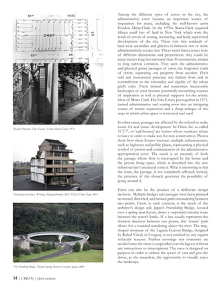 Among the different types of errors in the city, the
administrative error became an important source of
inspiration for many, including the well-known artist
Gordon Matta-Clark. In the 1970s, Matta-Clark acquired
fifteen small lots of land in New York which were the
result of errors of zoning, measuring, and lazily supervised
development of the city. These very tiny residuals of
land were anomalies and glitches in-between two or more
administratively correct lots. These weird micro-zones were
of different dimensions and proportions: they could be
many meters long but narrower than 30 centimeters, similar
to long narrow corridors. They were the administrative
and physical gutter passages of error, the forgotten voids
of errors, separating one property from another. Their
odd and nonsensical presence was hidden from and in
contradiction to the rationality and rigidity of the urban
grid’s rules. These liminal and sometimes inaccessible
landscapes of error became potentially astonishing sources
of inspiration as well as physical supports for the artistic
ideas of Matta-Clark. His Fake Estates, put together in 1973,
turned administrative and zoning error into an intriguing
source of artistic expression and a sharp critique of the
ways in which urban space is conceived and used.
In other cases, passages are affected by the refusal to make
room for real estate development. In China the so-called
钉子户, or ‘nail houses,’ are homes whose residents refuse
to leave in order to make way for new construction. Photos
show how these houses intersect multiple infrastructures,
such as highways and public plazas, representing a physical
symbol of protest and condemnation of the administrative
appropriation error. The result is an anomaly of both
the passage whose flow is interrupted by the house and
the private living space, which is absorbed into the new
infrastructure’s unnatural context. What is interesting is that
the route, the passage, is not completely affected; instead,
the presence of the obstacle generates the possibility of
going around it.
Error can also be the product of a deliberate design
decision. Multiple bridges and passages have been planned
as twisted, distorted, and broken paths meandering between
two points. Error, in such contexts, is the result of the
architect’s design will. Japan’s Friendship Bridge, located
over a spring near Kyoto, draws a suspended circular route
between the water’s banks. If a line usually represents the
shortest direction between two points, this ‘erratic’ path
allows for a rounded wandering above the river. The ring-
shaped structure of the Laguna Garzon Bridge, designed
by Rafael Viñoly in Uruguay, is not justified by any regular
vehicular reasons. Neither crossings nor rotatories are
needed since the street is suspended over the lagoon without
any interactions or interruptions. The error is designed on
purpose in order to reduce the speed of cars and give the
driver, as she meanders, the opportunity to visually enjoy
the landscape.
‘Reality Properties: Fake Estates,’ Gordon Matta-Clark, 1973.
‘Nail houses in China,’ Wenling, Zhejiang Province, REUTERS/China Daily, 2015.
‘The Friendship Bridge,’ Hiyoshi Springs Resort in Nantan, Japan, 2009.
14 | URBAN | (dis)Location
 