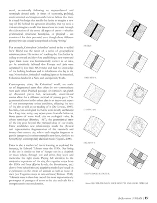 result, occasionally following an unprecedented and
seemingly absurd path. In times of economic, political,
environmental and imaginational crisis we believe that there
is a need for design that recalls the desire to imagine a new
way of life behind the apparent absurdity, that we need a
vision to imagine a world that knows how to create through
the elaboration of the error. All types of errors – whether
grammatical, structural, functional, or physical – are
considered for their potential, even though these different
perspectives are usually categorized as being ‘wrong.’
For example, Cristopher Columbus’ arrival in the so-called
New World was the result of a series of geographical
misconceptions. His notion of reaching the East Indies by
sailing westward and therefore establishing a new westward
spice trade route was fundamentally correct as an idea,
yet he mistakenly believed that Europe and Asia were
separated by less than 3,000 miles and had no knowledge
of the hulking landmass and its inhabitants that lay in the
way. Nonetheless, instead of reaching Japan as he intended,
Columbus landed in a New, and unexpected, World.
Contemporary cities, like Columbus’ world, are made
up of fragmented parts that often do not communicate
with each other. Planned passages or corridors can patch
up disjointed pieces but, occasionally, unintentional
routes allow for a different method of joining parts. The
grammatical error in the urban plan is an important aspect
of our contemporary urban condition, affecting the text
of the city as well as our reading of it (De Certeau, 1980).
In cities, even ecological corridors were mostly unplanned
for a long time; today, only open spaces from the leftovers,
from errors of some kind, take on ecological value. In
urban semiology (Barthes, 1967), the grammatical error
of the city goes beyond the prefixed ideas of our reality.
Error establishes new relationships inside the physical
and representative fragmentation of the twentieth and
twenty-first century city, where each singular fragment or
part is juxtaposed or reinterpreted in new laws, similarly to
Schönberg’s contemporary classical music (Viganò, 2000).
Error is also a method of latent learning, as explored, for
instance, by Edward Tolman since the 1930s. Our living
in the city is similar to that of hungry rats in a labyrinth
or maze where, through test and error, they learn and
memorize the right route. Paying full attention to the
subjective experience of the city, the cognitive maps from
the 1950s and later (Kevin Lynch, the Situationists, etc.)
derive from behaviorist and cognitive psychology based on
experiments on the errors of animals as well as those of
men (see ‘Cognitive maps in rats and men’, Tolman 1948).
Tolman’s maze is therefore one of the most important early
prototypes of passages of error in the city and calls for a
comprehensive reconsideration.
(dis)Location | URBAN | 15
DESIGN
STRUCTURAL
LANDSCAPE
DECEPTIVE
TECHNOLOGICAL-DIGITAL
Above: ILLUSTRATIONS BY ALICE COVATTA AND LAURA CIPRIANI
 
