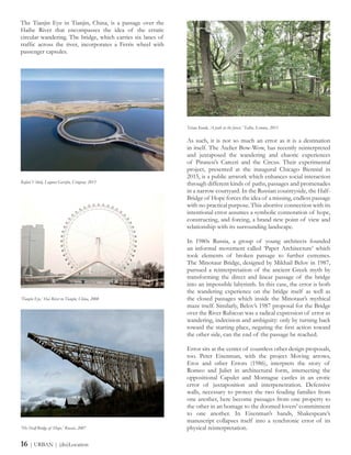 As such, it is not so much an error as it is a destination
in itself. The Atelier Bow-Wow, has recently reinterpreted
and juxtaposed the wandering and chaotic experiences
of Piranesi’s Carceri and the Circus. Their experimental
project, presented at the inaugural Chicago Biennial in
2015, is a public artwork which enhances social interaction
through different kinds of paths, passages and promenades
in a narrow courtyard. In the Russian countryside, the Half-
Bridge of Hope forces the idea of a missing, endless passage
with no practical purpose. This abortive connection with its
intentional error assumes a symbolic connotation of hope,
constructing, and forcing, a brand new point of view and
relationship with its surrounding landscape.
In 1980s Russia, a group of young architects founded
an informal movement called ‘Paper Architecture’ which
took elements of broken passage to further extremes.
The Minotaur Bridge, designed by Mikhail Belov in 1987,
pursued a reinterpretation of the ancient Greek myth by
transforming the direct and linear passage of the bridge
into an impossible labyrinth. In this case, the error is both
the wandering experience on the bridge itself as well as
the closed passages which inside the Minotaur’s mythical
maze itself. Similarly, Belov’s 1987 proposal for the Bridge
over the River Rubicon was a radical expression of error as
wandering, indecision and ambiguity: only by turning back
toward the starting place, negating the first action toward
the other side, can the end of the passage be reached.
Error sits at the center of countless other design proposals,
too. Peter Eisenman, with the project Moving arrows,
Eros and other Errors (1986), interprets the story of
Romeo and Juliet in architectural form, intersecting the
oppositional Capulet and Montague castles in an erotic
error of juxtaposition and interpenetration. Defensive
walls, necessary to protect the two feuding families from
one another, here become passages from one property to
the other in an homage to the doomed lovers’ commitment
to one another. In Eisenman’s hands, Shakespeare’s
manuscript collapses itself into a synchronic error of its
physical reinterpretation.
The Tianjin Eye in Tianjin, China, is a passage over the
Haihe River that encompasses the idea of the erratic
circular wandering. The bridge, which carries six lanes of
traffic across the river, incorporates a Ferris wheel with
passenger capsules.
Rafael Viñoly, Laguna Garzòn, Uruguay, 2015
‘Tianjin Eye,’ Hai River in Tianjin, China, 2008
‘The Half-Bridge of Hope,’ Russia, 2007
Tetsuo Kondo, ‘A path in the forest,’ Tallin, Estonia, 2011
16 | URBAN | (dis)Location
 