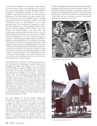 In the world of landscape, error passages often endeavor
to involve nature in the erratic experience of movement.
The poetic Infinite Bridge in Aarhus, Denmark, designed
by Gjøde & Povlsgaard Arkitekter in 2015, seeks to
establish a relationship between the city and the endless
landscape of the bay through its perfect circular form.
Error in this case is the act of walking in circles, a physical
and spiritual revolution which allows people to meet and
emotionally connect in contemplation of the natural
panorama, free of the decisions of navigation as well as
from the definitiveness of arrival. Similarly, architect Tetsuo
Kondo’s floating footpath, entitled A Path in the Forest,
preserves the natural integrity of the forest while also
incorporating certain woodsy elements, such as ivy, into
itself. Installed in Kadriorg Park in celebration of Tallinn,
Estonia’s designation as the 2011 European Capital of
Culture, the erratic passage enables people to gain different
experiences and perspectives of the natural environment.
At the opposite extreme, the Zalewski Architecture Group
imagines a green, tortuous, suspended pathway above the
courtyard of a building in Gliwice, Poland. The concept was
conceived on a summer’s day when the architects, looking
out their office window, were desperately longing ‘to go for
a walk’. The grass and gravel covered path leaps out from
a window and ends up, after a few twists and turns, in the
next window over, reminding us that the error, the creative
evasion, has lead you back to reality.
The historical list of failures of infrastructural passage is
very long and often descriptive of epochal shifts in the
paradigm of passage. The collapse of the first Tacoma
Narrows Bridge, a suspension bridge south of Seattle, is
an example of how error can facilitate new construction
and engineering knowledge. On November 7, 1940, four
months’ after its inauguration, the passage dramatically
collapsed as a result of self-propelling vibrations, called
aeroelastic flutter, caused by the wind. The event is an
example of what, in physics, is known as elementary forced
resonance: the wind provided a periodic frequency that
matched the natural structural frequency of the bridge,
encouraging the further rotation of the bridge’s span.
This construction failure boosted research into the fields
of bridge aerodynamics and aeroelastics, research that has
greatly influenced the designs of all the world’s great long-
span passages built since 1940.
The error passage can also be extreme, endless and
imaginative. In the afore-mentioned Carceri (1745-1761)
of Giovanni Battista Piranesi, the space has neither
centrality nor order in its mix of anguish, the irrational,
and the sublime. Piranesi’s destruction of the center
and the lack of rules or directions transform the total
disorder into an infinite wandering. In contradiction to the
later conceptions by Bentham or Foucault, the complete
freedom of movement in any direction without any
limits or destinations turns the structure into the most
anguishing prison. In Escher’s Relativity (1953), the total
Piranesian disorder is imbued with physical and theoretical
paradigms which flustered the entire twentieth century. The
physical and perfect geometric composition is upset by the
presence of multiple gravitational forces. These latter allow
mannequins to wander in any direction, folding reality and
the physical rules into a distortion, an error of the normal
physical rules and of common sense.
‘Relativity,’ Maurits Cornelis Escher, 1953
‘Security,’ John Quentin Hejduk, Oslo, 1989
18 | URBAN | (dis)Location
 