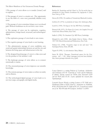The Micro-Manifesto of the Erroneous/Erratic Passage
1.The passage of error allows us to wander (‘errare’) and
to explore.
2. The passage of error is a creative act. The opportunity
to see the birth of a new story potentially inhabits every
error.
3. The passage of error sometimes brings you to an absurd
path. Without foolishness we do not have a new vision.
4. The passage of error can be explorative, cognitive,
administrative, design-based, structural, and technological-
digital.
5. The explorative passage of error leads to new routes.
6. The cognitive passage of error leads to new learning.
7. The administrative passage of error establishes new
social and spatial relationships between art and the city and
between the living space and infrastructure in the city.
8. The designed-based passage of error is a fake error and
it is the product of the architect`s will.
9. The landscape passage of error allows us to connect
emotionally to nature.
10. The structural passage of error improves our scientific
knowledge.
11. The extreme passage of error makes us reflect on reality
and on illusion.
12. The technological-digital passage of error leads us to
not trust maps, cartography and digital media.
References:
Barthes, R., ‘Semiology and the Urban.’ in The City and the Sign: an
introduction to Urban Semiotics. Gottdiener M., Lagopoulo A. (eds),
New York, p. 87-98.
Harvey D. (1990). The condition of Postmodernity. Blackwell, London.
Lefebvre H. (1974). La production de l’espace. Ed. Anthropos, Paris.
Lynch K. (1959). The Image of the City. MIT Press, Cambridge.
Piranesi G.B. (1973). The Prisons (Le Carceri ): the Complete First and
Second States. Dover Pubns, New York.
Sadler S. (1998). The Situationist City. MIT Press, Cambridge.
Shkapich K. (ed.) (1989). John Hejduk: Mask of Medusa - Works
1947-1983. Rizzoli International Publications, New York.
Tolman E.C. (1948). “Cognitive maps in rats and men.” The
Psychological Review, 55(4), 189-208.
Viganò P. (1999). La città elementare. Skira, Milano.
Smets M. (2014). “Passages. Transitional spaces for the 21st-
century city”, 1-20 (http://passages-ivm.com/sites/default/
files/smets-passages-thematic-text_2.pdf)
------------------------------------------------------------------------
Laura Cipriani is a visiting Professor of Landscape Architecture
and Urbanism at IUAV University of Venice and the Politecnico
di Milano. Having received her M.Des from Harvard’s GSD
and her Ph.D from IUAV, Laura cofounded the research firm
Superlandscape.
Leonardo Zuccaro Marchi is visiting Lecturer at TU Delft and a
Postdoctoral Fellow at KTH School of Architecture in Stockholm.
With a Ph.D from both TU Delft and IUAV, Leonardo was named
one of the “Best 40 under 40 European Architects” in 2010.
20 | URBAN | (dis)Location
 