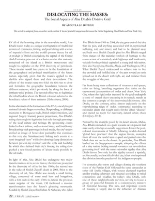 Of all of the booming cities in the non-white world, Abu
Dhabi stands today as a unique conflagration of traditional
centers of commerce, fishing, and pearl diving with a series
of imperial efforts and the world’s present frenzy for oil.
A product of British colonialism, the capital of the United
Arab Emirates grew out of exclusive treaties that variously
conceived of the island as a British protectorate and
sought to capitalize on the 1958 discovery of petroleum.
These treaties would later prove to be the foundation of
the geographical and political stratification of the future
nation, especially given that the treaties applied to the
sheikhs who signed them and their descendants. The
effects of the treaties were two-fold: the first was to draw
and formalize the geographic boundaries between the
different emirates, which previously lay along the lines of
intricate tribal politics. The second effect was to legitimize
the tribal leaders whom the British colonials selected as the
hereditary rulers of these emirates (Elsheshtawy, 2004).
Intheaftermathof theformationof theUAE,anewlyforged
national identity began to surface. Responding, at different
moments to Portuguese trade, British interventionism, and
regional (largely Iranian) power projections, Abu Dhabi’s
ruling class sought to legitimize their rule through patronage
of the local culture and heritage. By sponsoring events
linked to local culture, such as camel races, and fastidiously
broadcasting such patronage in local media, the city’s rulers
crafted an image of benevolent patriarchy that continues
to this very day. Simultaneously linking such events to a
semi-imagined “past” while also drawing sharp distinctions
between present-day comfort and the strife and hardship
by which they defined their city’s history, the ruling class
pushed a new-found pastime of leisure made possible by
the oil trade.
In light of this, Abu Dhabi has undergone two major
transformations in its recent history: the first was prompted
by the discovery of oil in the late 1960s; the second was
in the wake of Sheikh Zayed’s death in 2004. Prior to the
discovery of oil, Abu Dhabi was merely a small fishing
village, composed of some mud huts and bungalows,
with a fort built in the early 1760s to defend the precious
water supplies of the island. Oil facilitated a massive
transformation into the future’s gleaming metropolis.
Guided by Sheikh Zayed bin Sultan Al Nahayan, who ruled
DISLOCATING THE MASSES:
The Social Aspects of Abu Dhabi’s Divisive Grid
Abu Dhabi from 1966 to 2004, the city grew out of the idea
that the past, and anything associated with it, represented
suffering, toil, and misery and had to be planned away
and built over. Sheikh Zayed’s plan for Abu Dhabi ranged
from statues of the material symbols of heritage to the
construction of excessively wide highways and boulevards,
suitable for the political capital of a young and rich nation.
(See also Naypyidaw, Brasília, Abuja, and Washington, DC.)
What Sheikh Zayed endeavored to achieve was to flee
the crowded and huddled city of the past toward an oasis
spread out in the desert with light, air, and distance from
the struggles of the past.
Far from being mere collections of structures and spaces,
cities are living, breathing organisms that thrive on the
oxymoronic juxtaposition of order and chaos. New York
City, where the rigid order imposed by the grid undergirds
a sense of crazed chaos unceasing in its tumult, stands as
the common example of this intertwined dichotomy. Abu
Dhabi, on the contrary, relied almost exclusively on the
overwhelming reign of order, constructed according to
rationalist ideals that sought cures for the urban “disease”
and spared no room for necessary, natural urban chaos
(Dempsey, 2014).
Pushed by the example posed by its desert cousin, Dubai,
Abu Dhabi embarked on a path towards development that
necessarily relied upon outside suggestions. Given the post-
colonial monomania of blindly following models deemed
‘global best practices’ that the region favors, examples
from all over the world were copied and pasted onto the
blank slate set out in the desert. In particular, Abu Dhabi
latched on the Singaporean example, adopting the efforts
of a tiny nation lacking natural resources yet nevertheless
governing itself with the same rationalist rigidity that Abu
Dhabi favors. Not only has this rigidity created a spatially,
architecturally, and socially divided city, it has also imprinted
this division into the psyches of the indigenous people.
For centuries, the towns and villages dotting the southern
coast of the Persian Gulf followed the same vernacular as
other old Arabic villages, with houses clustered together
amidst winding alleyways and situated according to tribal
connections and loyalties. In today’s Abu Dhabi, only
one of these neighborhoods survives, serving to house a
group of powerful Emiratis in a contemporary mimicry
of historical housing. The new, and imported, system
of housing is largely due to the influence of Aramco
E S S A Y
BY ABDULLA AL SHEHHI
This article is adapted from an earlier work entitled A Socio-Spatial Comparison Between the Grids Regulating Abu Dhabi and New York City.
22 | URBAN | (dis)Location
 