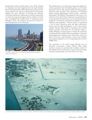 The proliferation of such housing compounds ingrained a
certain expectation into the Emirati psyche: every Emirati
deserved a private villa, and the public housing program
should be their provider. This expectation, in becoming
reality, certainly yielded larger houses, yet also worked to
disintegrate Abu Dhabi’s long-ingrained social mores. The
cohesion of the old Emirati community was partially based
on the proximity between houses; in an environment where
people live in structures separated by hundreds of feet of
emptiness, this proximity – and the society it engendered
– was no more. Moreover, given the large construction
booms and the rapid development of the young nation,
coupled with the rapid influx of foreigners, the artificial
identity carefully constructed for the Emiratis began to
buckle. Whispers of anger began to surface: the royal class
was blamed for this cultural erosion as members of the polis
acknowledged the simulacra upon which their society was
based. Of course, such dissidents, as they were branded,
were quickly relegated to an ever-expanding prison system
(HRW, 2013).
The translation of the grid’s foreign ideology into an
otherwise conservative, socially cohesive urban fabric
served to cement the government’s complete control of
Abu Dhabi’s built environment, wherein physical change
remained, under penalty, the remit solely of the state.
developments built in Saudi Arabia in the 1950s, defined
by American-style villas imprinted onto the Saudi Arabian
desert landscape (Citino, 2006). Rather than learn from the
shortcomings of the Aramco compounds, the UAE quickly
adopted the same villa-style of housing, the emirate’s
vernacular architecture swallowed by oversized compounds
of sand and scrub, presenting an obvious display of wealth
that contradicted the humble ideals of generations past
(Dempsey, 2014). Also adopted was that most rational of
planning apparatuses: the urban grid.
(dis)Location | URBAN | 23
Abu Dhabi’s corniche in 2014. Note the large boulevard, overt greenery, and many glass-
facades. Source: almrsal.com
Abu Dhabi’s corniche in the 1960s. Note the old fort in the center (c. 1760) and the clusters of huts and bungalows amidst a newly appearing asphalt road. Source: St. Josephs Cathedral, Abu Dhabi.
 