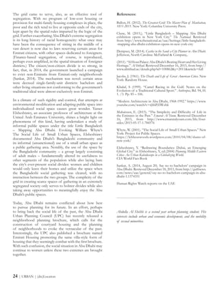 References:
Ballon, H. (2012). The Greatest Grid: The Master Plan of Manhattan,
1811-2011. New York: Columbia University Press.
Clune, M. (2015,). “Little Bangladesh – Mapping Abu Dhabi
exhibition opens in New York City.” The National. Retrieved
from http://www.thenational.ae/uae/heritage/little-bangladesh-
-mapping-abu-dhabi-exhibition-opens-in-new-york-city
Dempsey, M. (2014). Castles in the Sand: a City Planner in Abu Dhabi.
Jefferson, North Carolina: McFarland & Company,.
(2011).“AlHosnPalace:AbuDhabi’sBeatingHeartandHerLiving
Heritage.” Al Ittihad. Retrieved December 16, 2015, from http://
www.alittihad.ae/details.php?id=100862&y=2011&article=full
Jacobs, J. (1961). The Death and Life of Great American Cities. New
York: Random House.
Khalaf, S (1999). “Camel Racing in the Gulf. Notes on the
Evolution of a Traditional Cultural Sport.” Anthropos, Bd. 94, H.
1. /3. Pp. 85 – 106.
“Modern Architecture in Abu Dhabi, 1968-1992.” https://www.
youtube.com/watch?v=tjbbPZlWzbk
Muhaissen, E. (2015). “The Simplicity and Difficulty of Life in
the Emirates in the Past.” Emarat Al Youm. Retrieved December
16, 2015, from http://www.emaratalyoum.com/life/four-
sides/2015-05-17-1.784576
Whyte, W. (2001). “The Social Life of Small Urban Spaces.” New
York: Project for Public Spaces.
https://lebbeuswoods.wordpress.com/2010/04/08/slums-of-
new-york/
Elsheshtawy, Y. “Redrawing Boundaries: Dubai, an Emerging
Global City.” in Elsheshtawy, Y, ed.(2004) Planning Middle Eastern
Cities: An Urban Kaleidoscope in a Globalizing World.
CIA World Fact Book
Sankar, A. (2014, August 20). Say no to bachelors’ campaign in
Abu Dhabi. Retrieved December 18, 2015, from http://gulfnews.
com/news/uae/general/say-no-to-bachelors-campaign-in-abu-
dhabi-1.1374351
Human Rights Watch reports on the UAE
-----------------------------------------------------------------------
Abdulla Al Shehhi is a second year urban planning student. His
interests include urban and economic development, and the mobility
of sexual minorities.
24 | URBAN | (dis)Location
The grid came to serve, also, as an effective tool of
segregation. With no program of low-cost housing or
provision for multi-family housing complexes in place, the
poor and the rich tend to live at opposite ends of the city,
kept apart by the spatial rules imparted by the logic of the
grid. Further exacerbating Abu Dhabi’s extreme segregation
is its long history of racial homogeneity: what once may
have been the consequence of sitting in the middle of a
vast desert is now due to laws reserving certain areas for
Emirati citizens, with other spaces dedicated to foreigners.
(Finance-based segregation, of course, is reproduced,
perhaps even amplified, in the spatial situation of foreigner
districts.) The citizen/non-citizen divide is so strong, in
fact, that, in 2014, the government launched a campaign
to evict non-Emiratis from Emirati-only neighborhoods
(Sankar, 2014). The mechanism was novel: certain areas
were decreed single-family-unit districts: bachelors and
other living situations not conforming to the government’s
traditional ideal were almost exclusively non-Emirati.
In a climate of such rigidity and control, that attempts at
environmental modification and adapting public space into
individualized social space causes great wonder. Yasser
Elsheshtawy, an associate professor of architecture at the
United Arab Emirates University, shines a bright light on
phenomena of this kind, having undertaken a study of
informal public spaces under the title Little Bangladesh
– Mapping Abu Dhabi. Evoking William Whyte’s
The Social Life of Small Urban Spaces, Elsheshtawy
documented Abu Dhabi’s Bangladeshi community and
its informal (unsanctioned) use of a small urban space as
a public gathering area. Notably, the use of the space by
the Bangladeshi community – a group largely consisting
of adult males – fundamentally altered its usefulness to
other segments of the population while also laying bare
the city’s ever-present social divides: women and children
would only leave their homes and utilize the space when
the Bangladeshi social gathering was cleared, with no
interaction between the two groups. The complicity of the
grid in creating scarce spaces of gathering in an extremely
segregated society only serves to bolster divides while also
taking away opportunities to meaningfully enjoy the Abu
Dhabi’s public spaces.
Today, Abu Dhabi remains conflicted about how best
to pursue planning for its future. In an effort, perhaps
to bring back the social life of the past, the Abu Dhabi
Urban Planning Council (UPC) has recently released a
neighborhood planning brochure, which calls for the
construction of courtyard housing and the planning
of neighborhoods to evoke the vernacular of the past.
Interestingly, the UPC also published a brochure named
Emirati Housing promoting the same villa-style form of
housing that they seemingly combat with the first brochure.
With such confusion, the social situation in Abu Dhabi may
continue to worsen unless these two extremes are brought
together.
 