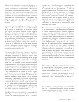Deleuze, in conversation with Foucault, says of the latter, “...
you became aware of the necessity for confined individuals
to speak for themselves, to create a relay...”1
This project
and the way in which my findings are presented is informed
by that idea: I have attempted, as much as possible, to use
direct quotations from the refugees I spoke with and then
to organize the ideas contained within those quotations
around a certain collective narrative. I conceived of the
project as a way to use my pages to place the voice of
the Park Hill Liberians within the realm of planning as a
discipline.
At the same time, however, this process places me – white,
male, educated, non-poor, American – in the role of arbiter
of the message, as the regulator of information coming
from people very different from me in many respects:
black, often female, less educated, poor, refugee. I have
allowed myself to become of the owner of these words,
even as I have tried to give over the page fully to the words
as I recorded them. But I am the one who decided how to
use them, on which pages to place them and in support
of which of my arguments to employ them. As much as
I can try to use paragraphs like these to reflect upon the
legitimacy of myself as a sensitive planner and present my
work as activist scholarship, I cannot fully escape the reality
of my location within the hegemon.
The inescapability of being who I am goes beyond my
ownership of a downtrodden population’s words, of course,
and extends to the process of carrying out research as the
very obvious outsider that I am. Speaking to people on Park
Hill Avenue meant saying, “I am a student at Columbia
University and I am doing research.” It also meant asking
people who I did not know to open up to me, to tell me
about their concerns and experiences and emotions, most
of which were not easy or comfortable. I have never been
to Liberia, and I have never studied the history or sociology
of its conflict in any great detail. I have never known war.
I have lived (briefly) as an outsider in another culture,
but always with access to choice and opportunity and the
chance to change my existence. I fall, quite admittedly, into
that group about which Spivak says the “Other as Subject is
inaccessible...”2
Negotiation, psychological and otherwise,
was inevitable; the “truth” that I present is what they felt
comfortable sharing with a stranger largely unfamiliar with
the local and personal dynamics at play who was carrying
out a research endeavor with no likely practical outcomes.
So why would anyone on Park Hill Avenue open up to me?
Why should I be the one to tell this story?
What I learned cannot be definitive or even suggestive
of “a refugee experience.” It cannot be definitive or even
suggestive of “a Liberian experience.” What I learned is a
(dis)Location | URBAN | 27
photograph of a particular community in a particular place
experience some very real problems and largely ignored
by decision-makers and power-brokers. As with any
photograph, I am the one who pointed the lens, controlled
the exposure, set the aperture. And as with any photograph
that is also a portrait, a degree of posing is bound to
have occurred: simplification, omission, and distortion –
resulting, certainly, from the distance between my subjects’
experiences and my own and the very real differences in
our potential futures – color what I write and (re)present.
I would like to make a claim to exhaustiveness and to
universality, but I cannot.
The role of planners in working toward meeting the needs
of the future demands a firm understanding of the realities
of today. If planning is to face real challenges and attempt
to redress inequities, then it needs to know, first, what those
challenges are and who is affected by those inequities.
Often, this means drawing underserved and downtrodden
populations into planning as active participants aware of
their agency and confident in their voices. My aim is to
begin that process for a group of New York’s refugees
who have very much been left out of planning efforts that
affect their lives; at the very least, I attempt to raise this
population to greater visibility and offer a first step toward
comprehending societal problems that too often elude the
realm of planning. This attempt stands, admittedly, upon
my positionality as a white, male, educated, non-poor
American privileged enough to pursue an education in this
field: I hope, through the words on these pages, to provoke
the field of planning to engage more fully with the refugee
population.
1
Deleuze, Gilles and Michel Foucault. “Intellectuals and Power.”
in Bouchard, Donald F., ed. Bouchard, Donald F. and Sherry
Simon, trans. Language, Counter-Memory, Practice: Selected Essays and
Interviews by Michel Foucault. (Ithaca, NY: 1977). p. 206.
2
Spivak, Gayatri Chakravorty. “Can the Subaltern Speak?” in
Nelson, Cary and Lawrence Grossberg, eds. Marxism and the
Interpretation of Culture. (Urbana and Chicago, IL: 1988). p. 282.
------------------------------------------------------------------------
John Robert Darcey is an urban planning student and writer in New
York City. He is particularly interested in exploring the cultural-
physical-social urban interface, particularly as it relates to migration
and movement both spatial and psychological.
 