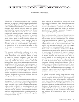Gentrification has become a (too) popular word. From aptly
describing the process by which a particular (disadvantaged)
demographic is displaced to colloquially referring to any
sort of aesthetic improvement, this phenomenon, at least
nominally, seems almost universally applicable. Indeed,
gentrification has become a pervasive praxis over the last
half-century, riding the coat-tails of post- war American
consumerism and the neo-liberal ideology that followed.
As Americans turned their expectations of resource
infrastructure away from the government and towards
private entities (read: for-profit companies without the
collective good in mind), a more narrowed path of
opportunity and accessibility was created. The term
“collective good” soon became “individual responsibility”:
the disintegration of the Keynesian model paved the way
for the reality of extreme private profit and concentrated
wealth.
This economic trend found it could thrive in an urban
context pending some reconfiguring: big box stores and
major corporations could downsize, setting up shop
in smaller city quarters; companies could alter their
advertising strategies, catering their marketing campaigns
toward city dwellers. This process continues today, with
ever-predictable results: small, locally grown businesses are
being driven out, be it by the large corporate migrants or
trendy artisanal shops, both infiltrating forces either seeing
the potential profits to be made in disinvested or blue-
collar neighborhoods or jumping on the bandwagon after
efforts have already been made to “clean up” a somehow
deficient neighborhood. Gentrification, society is finding, is
stimulated by the urban environment’s promotive stance on
infilling rather than expanding.
Although gentrification can begin with a number of factors
(among them: the cultivation of an artistic community, the
influx of young professionals), the presumed perpetrators
(thatis,thosewhoactivelyseektotransformaneighborhood
and destabilize its identity) are generally developers and
real-estate mongers, builders and sellers of the expensive
and larger-than-life residential and commercial complexes
that often announce their presence with an architecture at
once out-of-scale and unimaginative. They set the stage: the
wealthy are invited to play.
IS “BETTER” SYNONYMOUS WITH “GENTRIFICATION”?
What, however, of those who are hired by the city to
simply improve community spaces or redesign streets and
sidewalks? If you are an agent for aesthetic improvement
and tasked to “revitalize” a downtown area or district, are
you just as complicit as the usual suspects in facilitating
gentrification? By making a community better, are we
necessarily readying it for gentrification?
These questions introduce a conceptual distinction between
improvement as an aesthetic exercise and improvement as a
socioeconomic exercise. Can improvement exist in a purely
cosmetic realm, without an evaluation of the multi-tiered
implications that have been known to follow? Can visual
“improvement” (with all the subjectivity that the term
implies) still be considered such if it has adverse social
effects on the very community it initially aimed to serve?
Kevin Clark, Associate Principal of Chicago-based urban
planning firm The Lakota Group, believes in the specificity
of improvement. He explains that the goals of revitalizing a
community, although manifested and most easily identified
as physical alterations, seek more than just to better the
physical nature of the neighborhood. In fact, design
speculations can possess great value in pondering ways
in which the environment might more efficiently serve
community members, considering everything from the
local economy to cultural and social restoration. By nature
of a design being specific to the individual community’s
context and in many ways driven from a grassroots level,
community improvements can be accomplished for the
people and, in many cases, by the people.
In addition to this more inclusive model of design, market
studies are often conducted during the course of such
projects, analyzing the demographics, spending potential,
and development capacity of the designated community in
order to determine the optimal and most realistic future
land use and development type. Though these measures are
robust and designed so as to specifically avoid neighborhood
detriments like gentrification, it is nearly impossible to
predict market forces with complete accuracy: regardless of
intent and research, any plan to improve a neighborhood
may ultimately be no match for the power of the dollar-
holder.
E S S A Y
BY GABRIELLE PETERSON
(dis)Location | URBAN | 29
 
