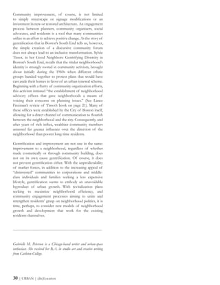 Community improvement, of course, is not limited
to simply streetscape or signage modifications or an
investment in new or restored architecture. An engagement
process between planners, community organizers, social
advocates, and residents is a tool that many communities
utilize in an effort to achieve positive change. As the story of
gentrification that in Boston’s South End tells us, however,
the simple creation of a discursive community forum
does not always lead to an inclusive transformation. Sylvie
Tissot, in her Good Neighbors: Gentrifying Diversity in
Boston’s South End, recalls that the titular neighborhood’s
identity is strongly rooted in community activism, brought
about initially during the 1960s when different ethnic
groups banded together to protest plans that would have
cast aside their homes in favor of an urban renewal scheme.
Beginning with a flurry of community organization efforts,
this activism initiated “the establishment of neighborhood
advisory offices that gave neighborhoods a means of
voicing their concerns on planning issues.” (See Lance
Freeman’s review of Tissot’s book on page 21). Many of
these offices were established by the City of Boston itself,
allowing for a direct channel of communication to flourish
between the neighborhood and the city. Consequently, and
after years of rich influx, wealthier community members
amassed far greater influence over the direction of the
neighborhood than poorer long-time residents.
Gentrification and improvement are not one in the same:
improvement to a neighborhood, regardless of whether
made cosmetically or through community building, does
not on its own cause gentrification. Of course, it does
not prevent gentrification either. With the unpredictability
of market forces, in addition to the increasing appeal of
“disinvested” communities to corporations and middle-
class individuals and families seeking a less expensive
lifestyle, gentrification seems to embody an unavoidable
byproduct of urban growth. With revitalization plans
seeking to maximize neighborhood efficiency, and
community engagement processes aiming to unite and
strengthen residents’ grasp on neighborhood politics, it is
time, perhaps, to consider new models of neighborhood
growth and development that work for the existing
residents themselves.
------------------------------------------------------------------------
Gabrielle M. Peterson is a Chicago-based writer and urban-space
enthusiast. She received her B.A. in studio art and creative writing
from Carleton College.
30 | URBAN | (dis)Location
 