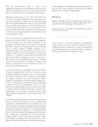Over time, this diversity tended to wither as the
neighborhood became more homogenous in terms of race
and class: the gentrifiers, it turns out, valued diversity, but
only to a certain extent and in a form they could control.
Finally, the early activists of the 1960s and 1970s were
successful in having affordable housing a requirement for
any new construction. As Boston’s economy increasingly
drew white collar professionals to the city, the South End
became steadily more exclusive. As with their tolerance for
a certain level of ethnic diversity, the new residents of the
South End allowed for the maintenance and development
of lower-rent housing, provided that the number of units
was kept relatively small.
Thus, the South End neighborhood would become the
playground of affluent whites. Tissot seems to disapprove
of these changes and often writes mockingly of the
gentrifiers and their habits. For example, she found the
gentrifiers’ penchant for having dogs as pets and treating
them as family members “slightly ridiculous” in a
neighborhood with very real human needs. In the end, the
changes brought about by the gentrifiers are interpreted
by Tissot as a “conquest” of the South End, whereby the
gentry have achieved “hegemonic” status. As she puts it,
this conquest was accomplished subtly and not violently,
but her use of these terms to describe the change make
clear her interpretation of the gentrification process is
tinged with a critical perspective.
In a book about how the gentrifiers exerted their will to
reshape the neighborhood, the voices of long term and
remaining working class residents are, for the most part,
absent. She notes that except for a blog that “railed against
the yuppies’ arrogance…and a few newspaper articles,
hostility to gentrification had little collective expression.”
Protests or any other type of community activism intended
to blunt the forces of gentrification seem not to have
arisen. The reader would be correct to question the extent
to which long-time residents would have shared Tissot’s
interpretation of the changes occurring around them.
That question, unfortunately, is left unanswered by Good
Neighbors.
Good Neighbors: Gentrifying Diversity in Boston’s South End does,
however, answer the question of how a neighborhood
experienced a transformation from a relatively poor one
with flop houses, seedy bars, and frequent scenes of public
drunkenness in the 1960s and 1970s into a place described
by the New York Times in 2006 as a “…vital neighborhood
that has officially emerged with engaging new restaurants,
bars, shops and condominiums, and brownstones”
(Gardner 2006). Tissott’s critical history therefore makes
Good Neighbors an engaging new book well worth a read by
planners, urbanists, and students of neighborhood change.
Good Neighbors: Gentrifying Diversity in Boston’s South
End by Sylvie Tissot, translated by David broder and Catherine
Romatowski. Verso Books. 288 pages. $26.95
References:
Gardner, Ann Marie. 2006. “36 Hours in the South End of
Boston.” New York Times, June 30, 2006. http://www.nytimes.
com/2006/06/30/travel/escapes/30hours.html?_r=0.
Tissot, Sylvie. 2015. Good Neighbors: Gentrifying Diversity in Boston’s
South End. London: Verso.
------------------------------------------------------------------------
Lance Freeman is a scholar of gentrification and neighborhood
change and author of the book There Goes the Hood: Views of
Gentrification from the Ground Up. He is the current director of
the urban planning program at the Graduate School of Architecture,
Planning, and Preservation at Columbia University.
(dis)Location | URBAN | 33
 