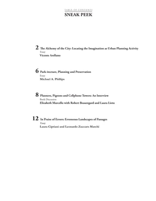 SNEAK PEEK
12 In Praise of Errors: Erroneous Landscapes of Passages
Essay
Laura Cipriani and Leonardo Zuccaro Marchi
2 The Alchemy of the City: Locating the Imagination as Urban Planning Activity
Essay
Vicente Arellano
	
6 Park-itecture, Planning and Preservation
Essay
Michael A. Phillips
	
8 Planners, Pigeons and Cellphone Towers: An Interview
Book Discussion
Elizabeth Marcello with Robert Beauregard and Laura Lieto
TA B L E O F C O N T E N T S
 