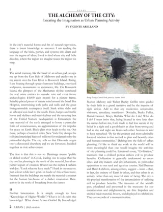 In the city’s material forms and fits of natural expression,
there is latent knowledge to uncover: I am reading the
language of the birds, portals, and systems into altars and
into the region of ideas; I seek to find where city and fable
dissolve, where the region we imagine teases the region we
map.
I
The aerial tramway, like the hand of an urban god, scoops
me up from the East Side of Midtown and cradles me in
my ascent over the East River to Roosevelt Island. Rising,
I am floating through spaces between buildings, oversized
sculptures, monuments to commerce, life. On Roosevelt
Island, the glimpses of the Manhattan skyline command
the real estate entities to unmake ruin and erect future
archaeologies: $4,000 each month for a picture frame.
Suitably-placed pieces of nature wind around the Small Pox
Hospital, intertwining with paths and walls and the great
Instagrammable centerpiece itself. Stark white slabs and
an arboreal axis lead to the south. Here, barges and traffic
horns and skylines and mini-skylines and the teetering box
of the United Nations headquarters is Emanation: the
very material of the earth arranged to house a particular
form of consciousness, an agglomeration of the impulse
for peace on Earth. Black-glass river heads to the sea. Out
there, perhaps a hundred miles, New York City dumps the
collected municipal feces of millions for reclamation by the
primordial depths. The city tells us that Discordia reigns
over a devastated elsewhere and we are fortunate, huddled
together in civic achievement.
The fear is that this is not so. Demiurge means “public
or skilled worker” in Greek, leading one to argue that the
city and its planning is the work of the material, less-than-
perfect aspect of creation. When I see the skyline I exclaim
with Joy: “Look what we have made!” I bask in our majesty.
Just a short while later: grief. In doubt of this achievement,
I remark that the buildings are merely the material container
for the human bio-house of a darker emanation. Here,
activity is the work of breaching from the center.
II
Further lamentation. Is it simply enough to have
“Knowledge of Higher Worlds”? What is it I do with this
knowledge? What about Action Guided By Knowledge?
THE ALCHEMY OF THE CITY:
Locating the Imagination as Urban Planning Activity
Marion Mahony and Walter Burley Griffin were guided
by their faith in a grand narrative and by the impulse of
right action. Add to that any modernist, universalist,
visionary, actualizer, manifester: Doxiadis, Bucky Fuller,
Hundertwasser, Beuys, Rothko. What do I do? What do
I do? I must insist that, being located in time later than
the names before me, I am made to feel less secure in my
belief in a right and a good that is as clear from wrong and
bad as day and night are from each other. Socrates is said
to have remarked: “By far the greatest and most admirable
form of wisdom is that needed to plan and beautify cities
and human communities.” Delving into the field of urban
planning, I’d like to think my work in the world will be
more meaningful than one would imagine the activities
of city planning could be. Emerson’s essay, “Civilization,”
mentions that a civilized person utilizes evil to produce
benefits. Civilization is generally understood to mean
cities and city-makers and city-inhabitants, in primordial
opposition to our rural and agrarian cousins. Neil Brenner
and Henri Lefebvre, among others, suggest – insist – that,
in fact, the entirety of Earth is urban, and that urban is an
activity rather than any material state of being. The city is
the physical manifestation of the accumulation of utilizing
evil to produce benefits. The treasures of the world’s
past, plundered and presented in the museums for our
consideration and enlightenment, are this: Impulses and
entities made material, frozen, and displayed in exhibitions.
They are records of a moment in time.
E S S A Y
BY VICENTE ARELLANO
2 | URBAN | (dis)Location
Bridge Entity, Central Park; photo by Author, 2016
 