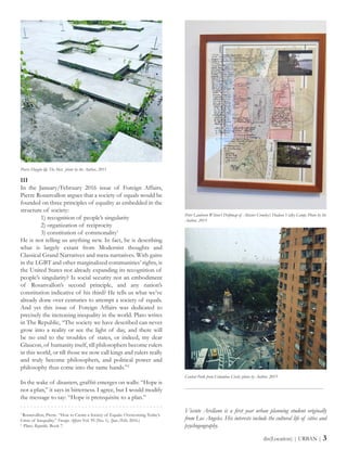 III
In the January/February 2016 issue of Foreign Affairs,
Pierre Rosanvallon argues that a society of equals would be
founded on three principles of equality as embedded in the
structure of society:
	 1) recognition of people’s singularity
	 2) organization of reciprocity
	 3) constitution of commonality1
He is not telling us anything new. In fact, he is describing
what is largely extant from Modernist thoughts and
Classical Grand Narratives and meta-narratives. With gains
in the LGBT and other marginalized communities’ rights, is
the United States not already expanding its recognition of
people’s singularity? Is social security not an embodiment
of Rosanvallon’s second principle, and any nation’s
constitution indicative of his third? He tells us what we’ve
already done over centuries to attempt a society of equals.
And yet this issue of Foreign Affairs was dedicated to
precisely the increasing inequality in the world. Plato writes
in The Republic, “The society we have described can never
grow into a reality or see the light of day, and there will
be no end to the troubles of states, or indeed, my dear
Glaucon, of humanity itself, till philosophers become rulers
in this world, or till those we now call kings and rulers really
and truly become philosophers, and political power and
philosophy thus come into the same hands.”2
In the wake of disasters, graffiti emerges on walls: “Hope is
not a plan,” it says in bitterness. I agree, but I would modify
the message to say: “Hope is prerequisite to a plan.”
-----------------------------------------------------------------------
Vicente Arellano is a first year urban planning student originally
from Los Angeles. His interests include the cultural life of cities and
psychogeography.
dis(Location) | URBAN | 3
Pierre Huyghe @ The Met; photo by the Author, 2015
Peter Lamborn Wilson’s Driftmap of Aleister Crowley’s Hudson Valley Camp; Photo by the
Author, 2015
Central Park from Columbus Circle; photo by Author, 2015
1
Rosanvallon, Pierre. “How to Create a Society of Equals: Overcoming Today’s
Crisis of Inequality.” Foreign Affairs Vol. 95 (No. 1). (Jan./Feb. 2016.)
2
Plato. Republic. Book 7.
 
