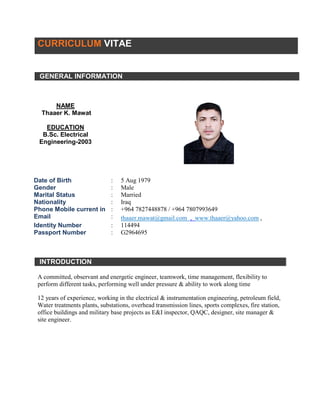 CURRICULUM VITAE
GENERAL INFORMATION
NAME
Thaaer K. Mawat
EDUCATION
B.Sc. Electrical
Engineering-2003
Date of Birth : 5 Aug 1979
Gender : Male
Marital Status : Married
Nationality : Iraq
Phone Mobile current in : +964 7827448878 / +964 7807993649
Email : thaaer.mawat@gmail.com , www.thaaer@yahoo.com ,
Identity Number : 114494
Passport Number : G2964695
INTRODUCTION
A committed, observant and energetic engineer, teamwork, time management, flexibility to
perform different tasks, performing well under pressure & ability to work along time
12 years of experience, working in the electrical & instrumentation engineering, petroleum field,
Water treatments plants, substations, overhead transmission lines, sports complexes, fire station,
office buildings and military base projects as E&I inspector, QAQC, designer, site manager &
site engineer.
 