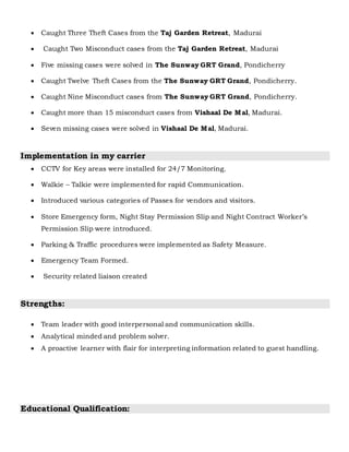  Caught Three Theft Cases from the Taj Garden Retreat, Madurai
 Caught Two Misconduct cases from the Taj Garden Retreat, Madurai
 Five missing cases were solved in The Sunway GRT Grand, Pondicherry
 Caught Twelve Theft Cases from the The Sunway GRT Grand, Pondicherry.
 Caught Nine Misconduct cases from The Sunway GRT Grand, Pondicherry.
 Caught more than 15 misconduct cases from Vishaal De Mal, Madurai.
 Seven missing cases were solved in Vishaal De Mal, Madurai.
Implementation in my carrier
 CCTV for Key areas were installed for 24/7 Monitoring.
 Walkie – Talkie were implemented for rapid Communication.
 Introduced various categories of Passes for vendors and visitors.
 Store Emergency form, Night Stay Permission Slip and Night Contract Worker’s
Permission Slip were introduced.
 Parking & Traffic procedures were implemented as Safety Measure.
 Emergency Team Formed.
 Security related liaison created
Strengths:
 Team leader with good interpersonal and communication skills.
 Analytical minded and problem solver.
 A proactive learner with flair for interpreting information related to guest handling.
Educational Qualification:
 