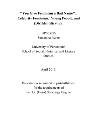 ‘‘You Give Feminism a Bad Name’’:, 
Celebrity Feminism,  Young People, and 
(Dis)Identification. 
 
UP703905 
Samantha Byrne 
 
University of Portsmouth 
School of Social, Historical and Literary 
Studies.  
 
 
April 2016.  
 
 
Dissertation submitted in part­fulfilment  
for the requirements of  
the BSc (Hons) Sociology Degree. 
 
 
 
 
 
