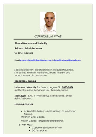 CURRICULUM VITAE
Ahmad Mohammad Shehaitly
Address: Beirut /Lebanon,
Tel: 00961-3-089820
Emailahmad.chehaitly@destinators.com/chehaitly.ahmad@gmail.com
I possess excellent practical skills in restaurant business.
I’m active, initiative, motivated, ready to learn and
adapt to new circumstances.
Education / training
2000-2004:Lebanese University Bachelor’s degree PR
political science (Lebanese Uni.) Beirut/Lebanon.
1999-2000: BAC. II (Philosophy), Marsawarios School.
Beirut/Lebanon.
Learning courses
• At Wooden Bakery - main factory, as supervisor
training.
•Kitchen Chef Course.
•Piston Course: (preparing and baking).
 With MEA:
• Customer services one/two.
• DCS check in.
 