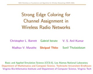 IEEE Workshop on Foundations and Algorithms for Wireless Networking (FAWN 2006)




                   Strong Edge Coloring for
                    Channel Assignment in
                   Wireless Radio Networks

       Christopher L. Barrett                Gabriel Istrate                 V. S. Anil Kumar

                                                                             Sunil Thulasidasan
         Madhav V. Marathe                   Shripad Thite




  Basic and Applied Simulation Science (CCS-5), Los Alamos National Laboratory
Department of Mathematics and Computer Science, Technische Universiteit Eindhoven
Virginia Bio-Informatics Institute and Department of Computer Science, Virginia Tech
 