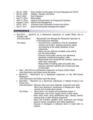  Nov’21, 2009 : Basic Safety Familiarization & Crowd Management STCW
 Nov’25, 2009 : Integrity, Honesty and Ethics
 Dec’5, 2009 : Eye Protection
 April’11, 2010 : Back Safety
 April’17, 2010 : Hazard Communication for Seagoing Employees
 August’2, 2010 : Marine Pest Management
 Oct’31, 2011 : Carnival Code of Business Conduct and Ethics
 Oct’31, 2011 : Basic Environmental Management System
EXPERIENCE
 Dec’2014 – July’2015 as a Restaurant Supervisor at Javalot Resto, Bar &
Function Hall
Jobs Description : Responsible and Manage the Restaurant Operation &
to the Restaurant Manager.
The Duties : - Ensuring food is prepared in time for breakfasts,
lunches and dinners, keeping customers happy
and adhering to the safety standards of their
restaurants.
- Make sure the staff was complete every shift &
give the daily briefing.
- Ensuring food quality, service and cleanliness
standards maintained throughout shifts.
- Responsible and maintained the inventory reports and
order when necessary.
- Responsible of building sales and profits also
keeping customers satisfied and coming back help
to build sales.
 Sept – Dec’2014 as a Restaurant Supervisor at Soeryo Café & Steak
Jobs Description and Duties same the above.
 May’2013 – March’2014 as a Restaurant Supervisor at The ORI Korean
Restaurant
Jobs Description and Duties same the above.
 Sept’2007 – May’2012 as a Storeroom Attendance in Holland America Line
Cruise Ship.
Jobs Description : Receive, store and issue materials, equipment and other
Items from stockroom, warehouse or storage yard. Keep
records and compile stock reports.
The Duties : - Store items in an orderly and accessible manner in
Warehouses, tool rooms, supply rooms or other areas.
- Mark stock items using identification tags, stamps, electric
marking tools or other labeling equipment.
- Clean and maintain supplies, tools, equipment and storage
areas to ensure compliance with safety regulations.
- Dispose of damaged or defective items or return them to
vendors.
 