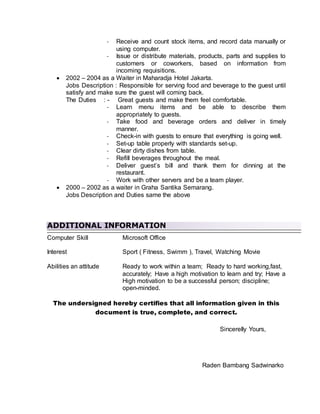 - Receive and count stock items, and record data manually or
using computer.
- Issue or distribute materials, products, parts and supplies to
customers or coworkers, based on information from
incoming requisitions.
 2002 – 2004 as a Waiter in Maharadja Hotel Jakarta.
Jobs Description : Responsible for serving food and beverage to the guest until
satisfy and make sure the guest will coming back.
The Duties : - Great guests and make them feel comfortable.
- Learn menu items and be able to describe them
appropriately to guests.
- Take food and beverage orders and deliver in timely
manner.
- Check-in with guests to ensure that everything is going well.
- Set-up table properly with standards set-up.
- Clear dirty dishes from table.
- Refill beverages throughout the meal.
- Deliver guest’s bill and thank them for dinning at the
restaurant.
- Work with other servers and be a team player.
 2000 – 2002 as a waiter in Graha Santika Semarang.
Jobs Description and Duties same the above
ADDITIONAL INFORMATION
Computer Skill Microsoft Office
Interest Sport ( Fitness, Swimm ), Travel, Watching Movie
Abilities an attitude Ready to work within a team; Ready to hard working,fast,
accurately; Have a high motivation to learn and try; Have a
High motivation to be a successful person; discipline;
open-minded.
The undersigned hereby certifies that all information given in this
document is true, complete, and correct.
Sincerelly Yours,
Raden Bambang Sadwinarko
 