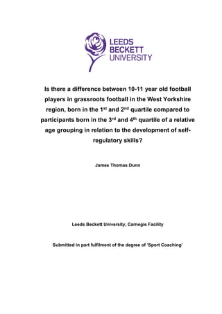 Is there a difference between 10-11 year old football
players in grassroots football in the West Yorkshire
region, born in the 1st and 2nd quartile compared to
participants born in the 3rd and 4th quartile of a relative
age grouping in relation to the development of self-
regulatory skills?
James Thomas Dunn
Leeds Beckett University, Carnegie Facility
Submitted in part fulfilment of the degree of ‘Sport Coaching’
 
