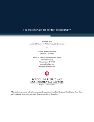 The Business Case for Product Philanthropy*
Justin M. Ross
Assistant Professor of Public Finance & Economics
&
Kellie L. McGiverin-Bohan
Doctoral Candidate
School of Public & Environmental Affairs
Indiana University
Bloomington, IN 47405
justross@indiana.edu
kmcgiver@indiana.edu
*The authors appreciate helpful comments and suggestions from Lisa Bingham, Beth Gazely, Amy Okin,
and Lori Cook. Any errors are solely the responsibility of the authors.
 