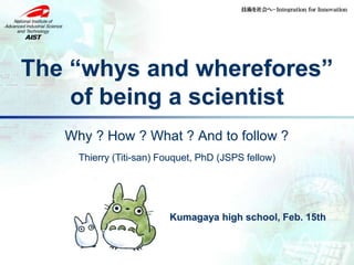 The “whys and wherefores”
of being a scientist
Why ? How ? What ? And to follow ?
Thierry (Titi-san) Fouquet, PhD (JSPS fellow)
Kumagaya high school, Feb. 15th
 