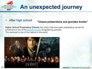 An unexpected journey
• After high school
39
“Classe préparatoire aux grandes écoles”
Higher School Preparatory Classes two (very) intensive years preparatory course for
enrollment in one of the grandes écoles (Engineering schools)
The workload is one of the highest in the world
 