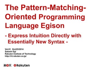 The Pattern-Matching- 
Oriented Programming 
Language Egison 
- Express Intuition Directly with 
Essentially New Syntax - 
Vol.01䚷Oct/25/2014 
Satoshi Egi 
Rakuten Institute of Technology 
http://rit.rakuten.co.jp/ 
 
