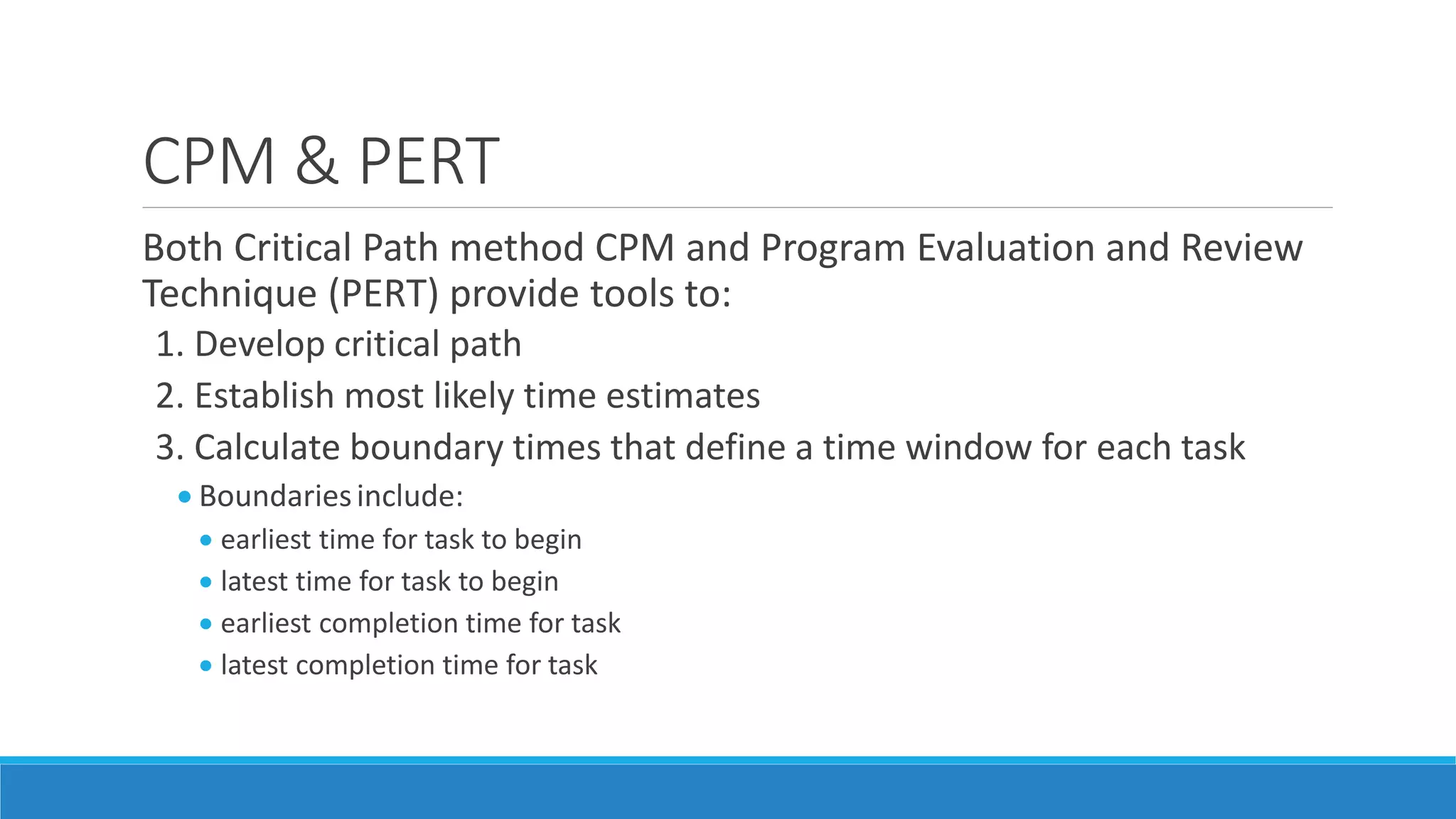 CPM & PERT
Both Critical Path method CPM and Program Evaluation and Review
Technique (PERT) provide tools to:
1. Develop critical path
2. Establish most likely time estimates
3. Calculate boundary times that define a time window for each task
 Boundariesinclude:
 earliest time for task to begin
 latest time for task to begin
 earliest completion time for task
 latest completion time for task
 