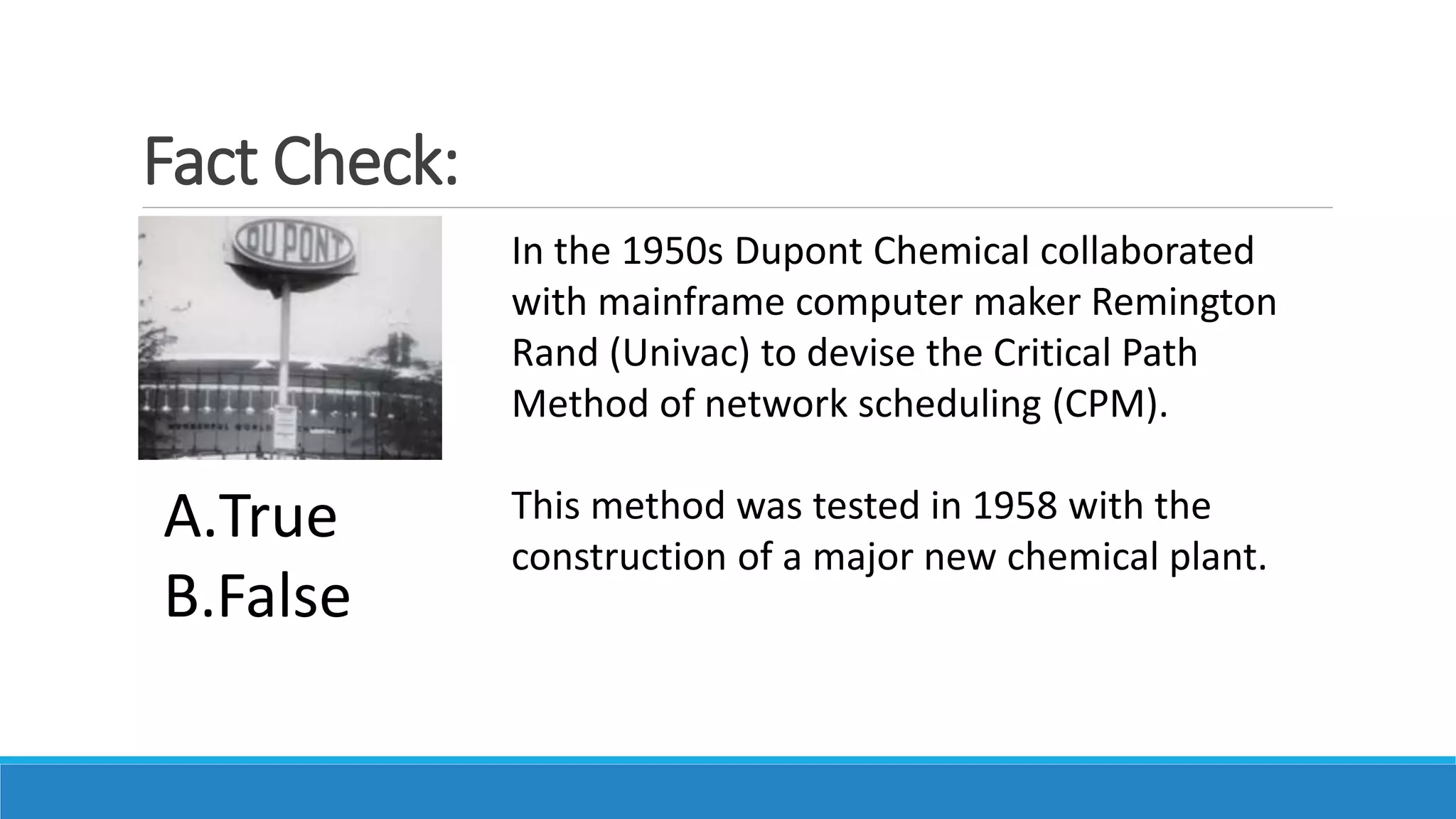 Fact Check:
In the 1950s Dupont Chemical collaborated
with mainframe computer maker Remington
Rand (Univac) to devise the Critical Path
Method of network scheduling (CPM).
This method was tested in 1958 with the
construction of a major new chemical plant.
A.True
B.False
 
