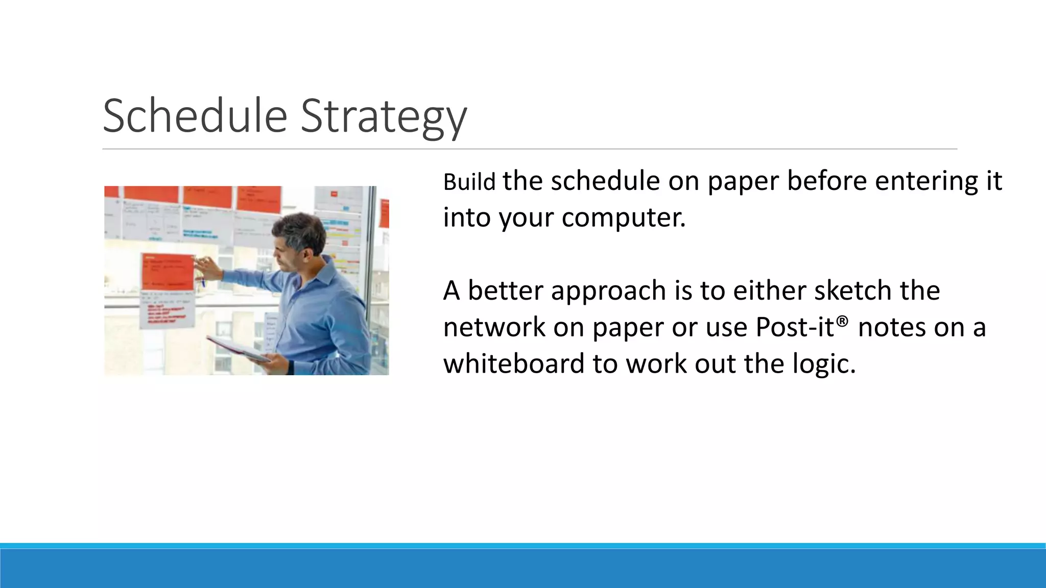 Schedule Strategy
Build the schedule on paper before entering it
into your computer.
A better approach is to either sketch the
network on paper or use Post-it® notes on a
whiteboard to work out the logic.
 