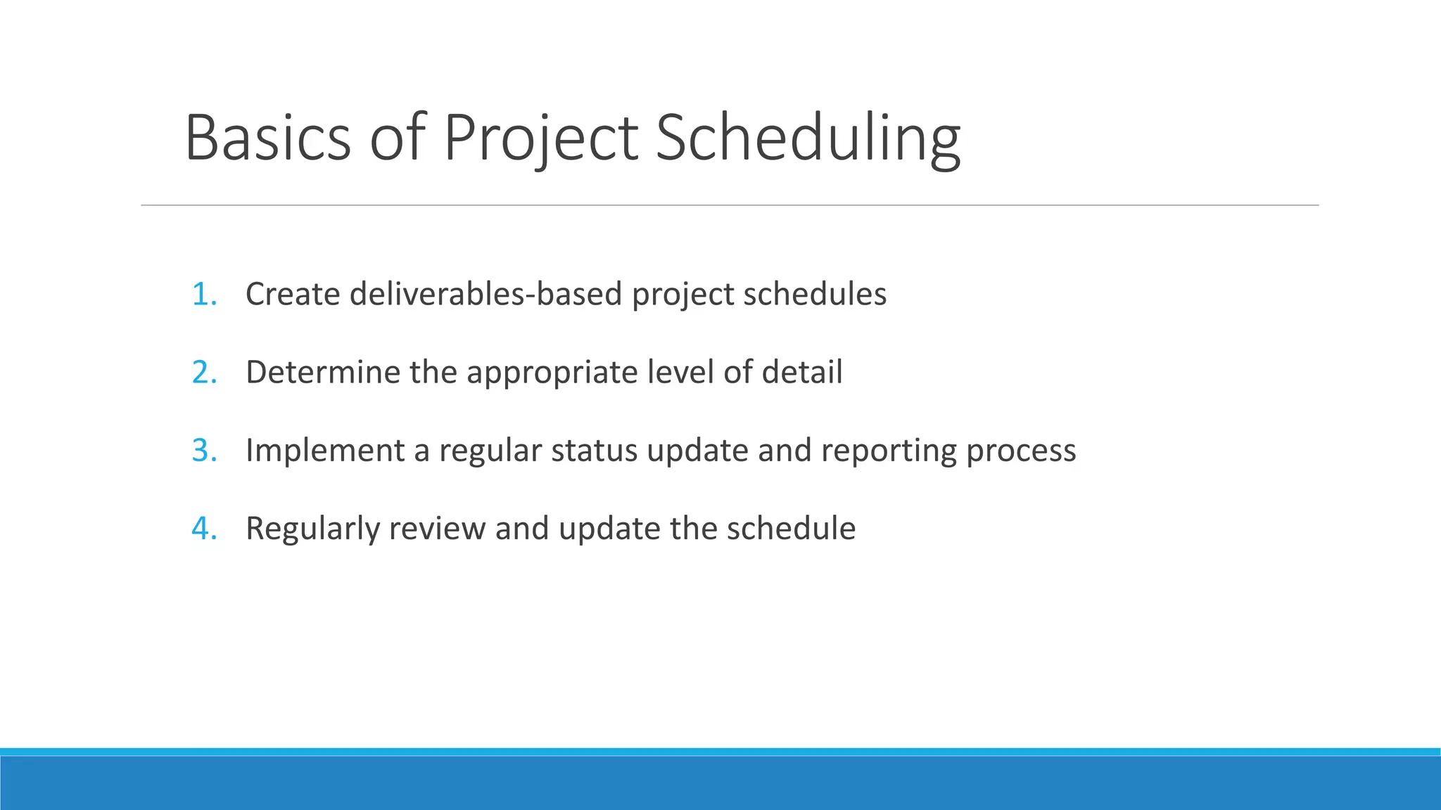 Basics of Project Scheduling
1. Create deliverables-based project schedules
2. Determine the appropriate level of detail
3. Implement a regular status update and reporting process
4. Regularly review and update the schedule
 