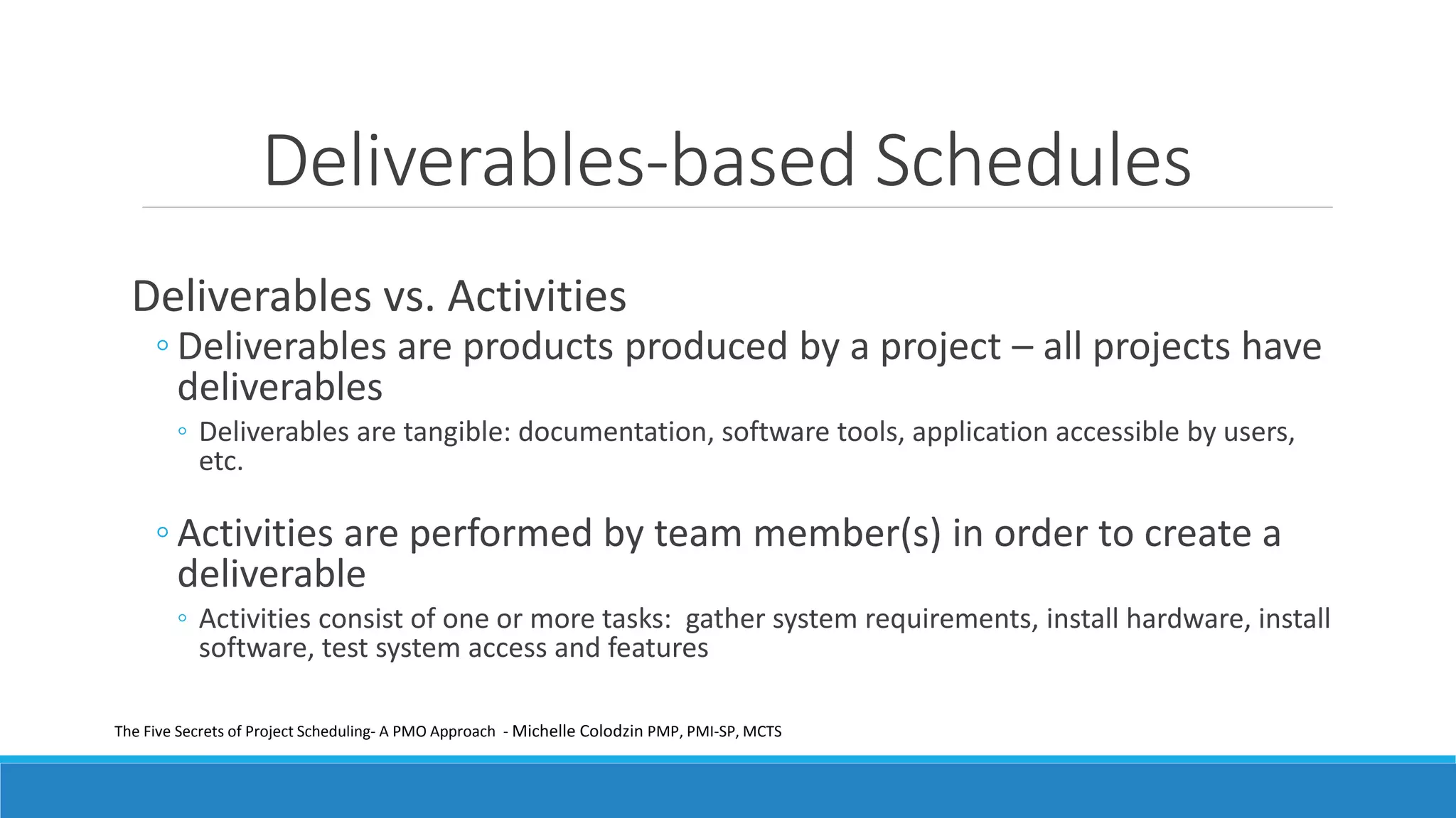 Deliverables-based Schedules
Deliverables vs. Activities
◦ Deliverables are products produced by a project – all projects have
deliverables
◦ Deliverables are tangible: documentation, software tools, application accessible by users,
etc.
◦ Activities are performed by team member(s) in order to create a
deliverable
◦ Activities consist of one or more tasks: gather system requirements, install hardware, install
software, test system access and features
The Five Secrets of Project Scheduling- A PMO Approach - Michelle Colodzin PMP, PMI-SP, MCTS
 